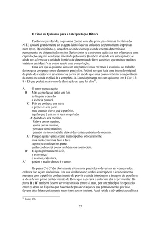 O valor do Quiasmo para a Interpretação Bíblica

        Conforme já referido, o quiasmo (como uma das principais formas literárias do
N.T.) ajudará grandemente ao exegeta identificar as unidades de pensamento expressas
num texto. Descobrindo-o, descobre-se onde começa e onde encerra determinado
pensamento, ou determinado ensino. Seria como se a estrutura quiástica nos oferecesse uma
capitulação original conforme intentada pelo autor (também dividida em subcapítulos) e
ainda nos afirmasse a unidade literária de determinado livro canônico que muitos eruditos
insistem em identificar como sendo uma compilação.
        Uma vez que o quiasmo consiste em paralelismos reversos é essencial ao trabalho
do exegeta comparar esses elementos paralelos. Poderá ser que haja uma intenção original
da parte do escritor em relacionar as partes de modo que uma possa enfatizar a importância
da outra, ou ainda explicá-la e completá-la. Lund apresenta-nos um quiasmo em I Cor. 13:
8 - 13 que poderá servir-nos de ilustração ao que foi dito92:

A     O amor nunca acaba
     BMas as profecias terão um fim
      as línguas cessarão
      a ciência passará
   C Pois eu conheço em parte
      e profetizo em parte
      mas quando vier o que é perfeito,
      aquilo que é em parte será aniquilado
    D Quando eu era menino,
       Falava como menino,
       sentia como menino,
       pensava como menino;
       quando me tornei adulto deixei das coisas próprias de menino.
   C’ Porque agora vemos como num espelho, obscuramente,
      mas então veremos face a face.
      Agora eu conheço em parte;
      então conhecerei como também sou conhecido.
 B’ E agora permanecem a fé,
      a esperança,
      e o amor, estes três,
A’    porém o maior destes é o amor.

        Os pares C e C’são obviamente elementos paralelos e deveriam ser comparados,
embora não sejam sinônimos. Em sua similaridade, ambos contrapõem o conhecimento
presente com o perfeito conhecimento do porvir e ainda introduzem a imagem do espelho e
a idéia de um pleno conhecimento de Deus que esperava o autor um dia experimentar. Os
pares B e B’ também devem ser relacionados entre si, mas, por um princípio de oposição
entre os dons do Espírito que haverão de passar e aqueles que permanecerão, por isso
devem estar hierarquicamente superiores aos primeiros. Aqui reside a advertência paulina a

92
     Lund, 176.

                                            55
 