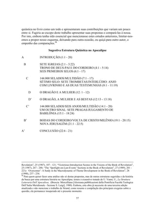 quiástica no livro como um todo e apresentaram suas contribuições que variam um pouco
entre si. Fugiria ao escopo deste trabalho apresentar suas propostas e compará-las à nossa.
Por isto, embora tenha sido essencial que mencionasse estes estudos anteriores, limitar-nos-
emos a propor nosso esquema, deixando para outra ocasião, ou quiçá para outro autor, o
empenho das comparações.98

                          Sugestiva Estrutura Quiástica no Apocalipse

A                 INTRODUÇÃO (1:1 - 20)

    B             SETE IGREJAS (2:1 - 3:22)
                  TRONO DE DEUS-PAI E DO CORDEIRO (4:1 - 5:14)
                  SEIS PRIMEIROS SELOS (6:1 - 17)

        C         144.000 SELADOS/MULTIDÃO (7:1 - 17)
                  SÉTIMO SELO: SETE TROMBETAS/INTERLÚDIO: ANJO
                  COM LIVRINHO E AS DUAS TESTEMUNHAS (8:1 - 11:19)

            D     O DRAGÃO E A MULHER (12: 1 - 12)

            D’    O DRAGÃO, A MULHER E AS BESTAS (12:13 - 13:18)

        C’        144.000 SELADOS/SEIS ANJOS/MULTIDÃO (14:1 - 20)
                  UM OUTRO SINAL: SETE PRAGAS/JULGAMENTO DE
                  BABILÔNIA (15:1 - 18:24)

    B’            BODAS DO CORDEIRO/VOLTA DE CRISTO/MILÊNIO (19:1 - 20:15)
                  NOVA JERUSALÉM (21:1 - 22:5)

A’                CONCLUSÃO (22:6 - 21)




Revelation”, 25 (1987), 107 - 121; “Victorious-Introduction Scenes in the Visions of the Book of Revelation”,
25 (1987), 267 - 288; “The ‘Spotlight-on-Last-Events’ Sections in the Book of Revelation”, 27 (1989), 201 -
221e ‘Overcomer’: A Sutdy in the Macrodynamic of Theme Development in the Book of Revelation”, 28
(1990), 237 - 254.
98
   Para quem quiser fazer uma análise não só destas propostas, mas de outras estruturas sugeridas e da história
da busca por uma estrutura literária no Apocalipse, temos o exaustivo tratado de U. Vanni, U., La Struttura
Letteraria Dell’Apocalisse, (Brescia: Morcelliana [Aloisiana pubblicazioni della Pontificia Facoltà Teologica
Dell’Italia Meridionale - Sezione S. Luigi], 1980). Embora, esta obra já necessite de uma terceira edição
atualizada e não mencione o trabalho de Strand, como resumo e compilação dos principais exegetas sobre a
questão, ela permanece insuperada até o presente momento.

                                                      57
 