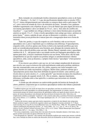 Bem; tomando em consideração trechos claramente apocalípticos como os de Isaías
        16
24 - 27 , Zacarias 1 - 8 e Joel 2- 3, que são pacificamente datados entre os séculos VIII e
VI a. C.; temos obrigatoriamente que retroceder os começos deste estilo a pelo menos 740
a.C. com o início do reinado de Acaz e do ministério de Isaías. Somado a isso, podemos
trabalhar seguramente com a hipótese de que o livro de Daniel (que para alguns dá início ao
movimento apocalíptico ) deva ser datado no VI a.C., isto é, bem antes do conflito dos
macabeus17 - o que também nos obriga a deslocar o início desta literatura para um período
anterior ao século I I a. C.. Como o trecho apocalíptico mais antigo que temos pertence ao
proto-Isaías,18 temos a opinião de que, até que se demonstre o contrário, o início do
ministério deste jovem profeta deve marcar para nós a inauguração desta nova forma de
escrever.
        Tudo isto, porém, é o que diz respeito ao estilo literário e não ao movimento
apocalíptico em si, pois é importante que se estabeleça uma diferença. O apocalipsismo,
enquanto estilo, envolveu apenas uma forma evolutiva da expressão profética que nem
pode ser considerada propriamente uma literatura, pois abrangia tão somente partes do
escrito e não a obra do profeta como um todo. Mesmo Daniel, reputado como o apocalipse
canônico do A. T., não possui todo o seu tratado escrito em linguagem apocalíptica, mas
apenas parte dele, a inicial é totalmente histórica em sua forma. Além disso, não há nada
comprobatório no que diz respeito aos profetas antigos se autodenominarem videntes
apocalíticos, aliás, como já dissemos, o próprio título técnico “apocalipse” é bem posterior
ao seu tempo.
        O movimento apocalíptico, por sua vez, já é um estágio amadurecido do processo
que envolve um reaproveitamento do estilo parcialmente usado pelos profetas canônicos
mas não sistematizado como um todo. Ele, enfim, organiza este estilo tornando-o um
gênero literário de cunho nacionalista e religioso. Dentro disto, podemos afirmar que o
Apocalipsismo possui duas fases bem definidas de desenvolvimento: uma canônica, que
iria do oitavo ao sexto século a. C., e outra apócrifa19 que iniciaria na época dos macabeus e
duraria até meados do segundo século A.D.. Há, no entanto, algumas importantes
diferenças verificadas entre a fase apócrifa e a canônica que necessitam ser alistadas
perante o leitor:
        1) Ainda que não entremos na controvertida questão da história da formação do
cânon, podemos conjecturar que os escritores apocalípticos tardios não tinham a pretensão
16
   Lindblom rejeitou que este trecho de Isaías fosse um apocalipse com base na ausência de muitas
características do estilo apocalíptico na referida passagem. Sua argumentação, no entanto, torna-se
inconsistente porque ele mistura características da apocalíptica tardia com aquela da época inicial, aliás, ele
parece até mesmo desconhecer esta distinção das fases de desenvolvimento do estilo. Além disso, ele
simplesmente enfatiza as chamadas “ausências” e não comenta nada sobre a semiótica fortemente apocalíptica
que o texto oferece. c.f. J. Lindblom, “Die Jesaja-Apokalypse (Jes. 24 - 27)” Lunds Universitets Arsskrift, 3
(1938), 34s.
17
   Embora não teremos espaço aqui para muitos argumentos a respeito de uma datação mais antiga para
Daniel, podemos sugerir a consulta dos seguintes autores que chegaram à mesma conclusão: G. F. Hasel,
Understanding the Living Word of God, (Mountain View, Ca: Pacific Press, 1980), 86 - 90; também de Hasel,
“Daniel confirmed by the Dead Sea Scrolls”, in JATS (1990), vol. 1 n. 2 , pp. 37 - 49; G. R. Driver, The
Hebrew Scrolls, (Oxford: Oxford University Press, 1951), 9 e E. Ulrich, “Daniel Manuscripts from Qumran”
BASOR, 268 (1987), 3 - 16 e idem, 274 (1989), 3 - 26.
18
   Em nossa compreensão, o proto-Isaías não é um autor diverso dos chamados deutero e trito Isaías, mas o
mesmo profeta escrevendo em épocas diferentes de sua vida.
19
   Essa designação de “apócrifa” é tão somente uma designação moderna que usamos para monear a referida
fase, sem a intenção de entrar no mérito das discussões acerca do fechamento ou não do cânon nesta época.

                                                      6
 
