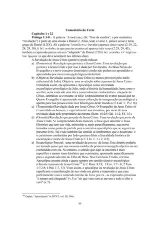 Comentário do Texto
        Capítulos 1 e 22
        Prólogo 1:1-8 – A palavra VApoka,luyij (lit. “fora da sombra”, e por semântica
“revelação”) é parte de uma alusão a Daniel 2. Aliás, todo o verso 1, parece ecoar o texto
grego de Daniel (LXX). Ali a palavra VApoka,luptw (revelar) aparece cinco vezes (2:19, 22,
28, 29, 30), a] dei/ gene,sqai (o que precisa acontecer) aparece três vezes (2:28, 29, 45);
também a expressão parece um eco “adaptado” de Daniel 2:28 a] dei/ gene,sqai evpV evsca,twn
tw/n h`merw/n (o que deve acontecer nos últimos dias).
        A Revelação de Jesus Cristo (genitivo) pode indicar:
        a) (Possessiva) Revelação que pertence a Jesus Cristo. Uma revelação que
            pertence a Jesus Cristo e por isso é dada por Ele mesmo. As Boas Novas do
            Evangelho e o novo concerto doutrinário cristão não podem ser aprendidos e
            apreendidos por mera concepção lógico-intelectual.
        b) (Objetiva) Revelação acerca de Jesus Cristo (o menos provável pelo estilo
            redacional de João). Objetiva: uma revelação sobre a pessoa de Jesus Cristo.
            Entendida assim, ela apresenta o Apocalipse como um tratado
            escatológico/cristológico de João, onde a história da humanidade, bem como o
            seu fim, seria vista sob uma ótica essencialmente cristocêntrica: ela parte de
            Cristo, centraliza-se e resume-se nEle (especialmente no evento pascal que no
            Quarto Evangelho é apresentado numa coloração de inauguração escatológica) e
            aponta para Sua pessoa como Juiz teleológico deste mundo (c.f. Gál. 1: 15 e 16).
        c) (Transmitida) Revelação dada por Jesus Cristo. O Evangelho de Jesus Cristo só
            é concedido ao homem, e especialmente aos ministros, por meio de uma
            revelação dada pelo proprietário da mesma (Rom. 16:25; Gál. 1:12; Ef. 3:3).
        d) (Oriunda) Revelação que procede de Jesus Cristo. Uma revelação que parte de
            Jesus Cristo. Se compreendida desta maneira, a frase quer salientar o Jesus
            Histórico que tem sua vida, ministério e, mais especificamente, sua morte
            tornados como ponto de partida para a narrativa apocalíptica que se seguirá no
            presente livro. Tal visão também faz sentido se lembrarmos que o docetismo e
            o cerintismo combatidos por João queriam diluir a literalidade histórica da
            encarnação e morte de Jesus Cristo (c.f. I Jo. 1: 1 e 2; 4:2).
        e) Escatológico-Pessoal: uma revelação da pessoa de Jesus. Esta diretriz poderia
            ser tomada quase que nos mesmos moldes da primeira concepção objetiva ou ser
            confundida com ela. No entanto, o sentido que aqui se encontra é mais
            específico e menos trans-histórico que o primeiro, apontando especificamente
            para o segundo advento do Filho de Deus. Nas Escrituras Cristãs, o termo
            Apocalipse assume ainda e quase sempre um sentido técnico-escatológico
            referente à parusia de Jesus Cristo100 (c.f. Rom. 8:19; I Cor. 1:7 - 8; 2 Tess.
            1:7;2:8; I Ped. 1:7, 13). Visto assim, o apocalipse ou revelação de Jesus Cristo
            significaria a manifestação de sua vinda em glória e majestade o que casa
            perfeitamente com o conteúdo interno do livro, por ex., as expressões próximas
            "o tempo está chegando" (v.3) e "eis que vem com as nuvens e todo o olho o
            verá" (v.7).



100
      Oepke, "Apocalypsis" in DTNT, vol. III, 586s.

                                                      64
 