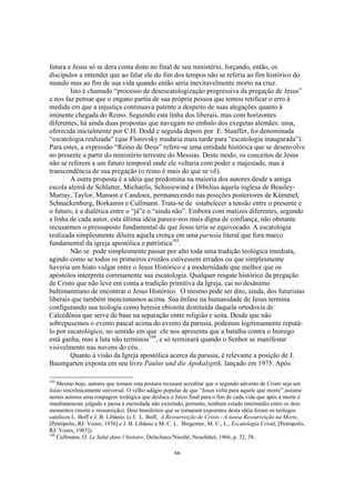 futura e Jesus só se dera conta disto no final de seu ministério, forçando, então, os
discípulos a entender que ao falar ele do fim dos tempos não se referia ao fim histórico do
mundo mas ao fim de sua vida quando então seria inevitavelmente morto na cruz.
        Isto é chamado “processo de desescatologização progressiva da pregação de Jesus”
e nos faz pensar que o engano partiu de sua própria pessoa que tentou retificar o erro à
medida em que a injustiça continuava patente a despeito de suas alegações quanto à
iminente chegada do Reino. Seguindo esta linha dos liberais, mas com horizontes
diferentes, há ainda duas propostas que navegam no embalo dos exegetas alemães: uma,
oferecida inicialmente por C.H. Dodd e seguida depois por E. Stauffer, foi denominada
“escatologia realizada” (que Florovsky mudaria mais tarde para “escatologia inaugurada”).
Para estes, a expressão “Reino de Deus” refere-se uma entidade histórica que se desenvolve
no presente a partir do ministério terrestre do Messias. Deste modo, os conceitos de Jesus
não se referem a um futuro temporal onde ele voltaria com poder e majestade, mas à
transcendência de sua pregação (o reino é mais do que se vê).
        A outra proposta é a idéia que predomina na maioria dos autores desde a antiga
escola alemã de Schlatter, Michaelis, Schiniewind e Dibelius àquela inglesa de Beasley-
Murray, Taylor, Manson e Candoux, permanecendo nas posições posteriores de Kümmel,
Schnackenburg, Borkamm e Cullmann. Trata-se de estabelecer a tensão entre o presente e
o futuro, é a dialética entre o “já”e o “ainda não”. Embora com matizes diferentes, segundo
a linha de cada autor, esta última idéia parece-nos mais digna de confiança, não obstante
recusarmos o pressuposto fundamental de que Jesus teria se equivocado. A escatologia
realizada simplesmente diluíra aquela crença em uma parusia literal que fora marco
fundamental da igreja apostólica e patrística103.
        Não se pode simplesmente passar por alto toda uma tradição teológica imediata,
agindo como se todos os primeiros cristãos estivessem errados ou que simplesmente
haveria um hiato vulgar entre o Jesus Histórico e a modernidade que melhor que os
apóstolos interpreta corretamente sua escatologia. Qualquer resgate histórico da pregação
de Cristo que não leve em conta a tradição primitiva da Igreja, cai no desânimo
bultimanniano de encontrar o Jesus Histórico. O mesmo pode ser dito, ainda, dos futuristas
liberais que também mencionamos acima. Sua ênfase na humanidade de Jesus termina
configurando sua teologia como heresia ebionita destituída daquela ortodoxia de
Calcedônia que serve de base na separação entre religião e seita. Desde que não
sobrepusemos o evento pascal acima do evento da parusia, podemos legitimamente reputá-
lo por escatológico, no sentido em que ele nos apresenta que a batalha contra o Inimigo
está ganha, mas a luta não terminou104, e só terminará quando o Senhor se manifestar
visivelmente nas nuvens do céu.
        Quanto à visão da Igreja apostólica acerca da parusia, é relevante a posição de J.
Baumgarten exposta em seu livro Paulus und die Apokalyptik, lançado em 1975. Após

103
    Mesmo hoje, autores que tomam esta postura recusam acreditar que o segundo advento de Cristo seja um
Juízo sincrônicamente universal. O velho adágio popular de que “Jesus volta para aquele que morre” assume
nestes autores uma roupagem teológica que desloca o Juízo final para o fim de cada vida que após a morte é
imediatamente julgado e passa à eternidade não existindo, portanto, nenhum estado intermédio entre os dois
momentos (morte e ressureição). Dois brasileiros que se tornaram expoentes desta idéia foram os teólogos
católicos L. Boff e J. B. Libânio. (c.f. L. Boff, A Ressurreição de Cristo - A nossa Ressurreição na Morte,
[Petrópolis, RJ: Vozes, 1976] e J. B. Libânio e M. C. L. Bingemer, M. C., L., Escatologia Cristã, [Petrópolis,
RJ: Vozes, 1985]).
104
    Cullmann, O. Le Salut dans l’histoire, Delachaux/Niestlé, Neuchâtel, 1966, p. 32, 38.

                                                     66
 