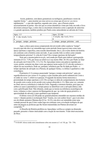 Assim, podemos, sem danos gramaticais ou teológicos, parafrasear o texto da
seguinte forma: “...para mostrar aos seus servos as coisas que devem ter seu início
rapidamente.” - o que não significa, segundo este verso, que a Parusia estaria
necessariamente às portas mas sim que as coisas dramáticas vistas por João em todo o livro
deveriam começar logo, e entre elas se encontram elementos como a aparição do anticristo
e a grande apostasia, também preditos por Paulo como antecedentes ao advento de Cristo.

Apoc. 1:3                                                    Apoc. 22:10
  o` ga.r kairo.j evggu,jÅ                                    o` kairo.j ga.r evggu,j evstinÅ

o porque tempo próximo                                       o tempo porque próximo             está

        Aqui, a chave para nossa compreensão deverá residir sobre a palavra “tempo”
(kairo.j) que não deve ser entendida aqui como período linear (cronoj) mas como uma
época oportuna e específica, uma ocasião determinada. Isto é, um evento dentro da história
em contraste com a história como um todo. A que ocasião João se refere como estando
temporalmente próxima? A volta de Cristo? Ou o tempo oportuno da Salvação?
        Note que a mesma palavra kairo.j será usada por Paulo para indicar a perseguição
iminente (I Cor. 7:29), por Jesus ao referir-se à sua morte (Mat. 26:18) e por Pedro ao falar
da salvação em Cristo (I Pe. 1:5 e 11). No Apocalipse temos esta palavra repetida sete
vezes, porém, somente nas duas vezes que aparece nesta seção (A A’) ela não esclarece o
objeto de sua ocorrência. Pode ser, portanto, referência que lhe foi dada por Pedro - o
tempo oportuno de salvação ou a Parusia, de qualquer forma, o a ênfase é qualitativa e não
cronológica.
        O primeiro (1:1) começa anunciando “porque o tempo está próximo”, para em
seguida descrever nos versos 4- 6 a graça e a paz trazidas pela morte redentora de Cristo e
só então no verso 7, referir-se à parusia. O segundo da mesma forma menciona a
proximidade do tempo oportuno e (22:10) e já liga-o à idéia do comportamento dos homens
de acordo com a carne ou de acordo com a graça oferecida (v.11). Mais uma vez, somente
no final, tem-se a referência à vinda de Cristo. Segundo a estrutura literária, pois (que em
ambos os casos é parentética) o tempo parece se identificar com a salvação diária e não
com a glorificação final. Não obstante, ainda que se insista na referência escatológica do
texto, voltamos a citar o parecer de Baumgarten de que na visão da igreja primitiva a
aproximidade do advento é mais qualitativa que temporal.
        O último verso (22:20) pode ser gramaticalmente entendido nos mesmos moldes do
verso 1. Quanto porém à exclamação final “Amém, ora vem senhor Jesus”, que é um claro
eco do ditado aramaico Marana-tha (I Cor. 16:22), esta deve ser entendida como uma
vontade pessoal de que Cristo venha logo em contraste com a revelação teológica de que
antes da parusia as profecias que lhe foram transmitidas em Patmos deveriam ser
cumpridas.108
        A filosofia da História profética no Apocalipse verifica-se sempre na dimensão
passado, presente e futuro intercalado com a noção de movimento. Visão intervencionista
de Deus.



108
      O SDABC oferece ainda outro entendimento sobre este assunto (c.f. vol. VII, pp. 728 - 730).

                                                       68
 