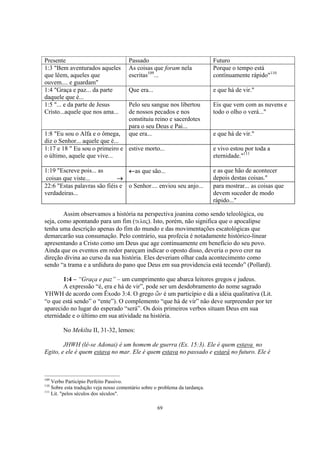 Presente                               Passado                                Futuro
1:3 "Bem aventurados aqueles           As coisas que foram nela               Porque o tempo está
que lêem, aqueles que                  escritas109...                         contínuamente rápido"110
ouvem.... e guardam"
1:4 "Graça e paz... da parte           Que era...                             e que há de vir."
daquele que é...
1:5 "... e da parte de Jesus           Pelo seu sangue nos libertou           Eis que vem com as nuvens e
Cristo...aquele que nos ama...         de nossos pecados e nos                todo o olho o verá..."
                                       constituiu reino e sacerdotes
                                       para o seu Deus e Pai...
1:8 "Eu sou o Alfa e o ômega,          que era...                             e que há de vir."
diz o Senhor... aquele que é...
1:17 e 18 " Eu sou o primeiro e estive morto...                               e vivo estou por toda a
o último, aquele que vive...                                                  eternidade."111

1:19 "Escreve pois... as         ←as que são...                               e as que hão de acontecer
 coisas que viste...          →                                               depois destas coisas."
22:6 "Estas palavras são fiéis e o Senhor.... enviou seu anjo...              para mostrar... as coisas que
verdadeiras...                                                                devem suceder de modo
                                                                              rápido..."

        Assim observamos a história na perspectiva joanina como sendo teleológica, ou
seja, como apontando para um fim (teloj). Isto, porém, não significa que o apocalipse
tenha uma descrição apenas do fim do mundo e das movimentações escatológicas que
demarcarão sua consumação. Pelo contrário, sua profecia é notadamente histórico-linear
apresentando a Cristo como um Deus que age continuamente em benefício do seu povo.
Ainda que os eventos em redor pareçam indicar o oposto disso, deveria o povo crer na
direção divina ao curso da sua história. Eles deveriam olhar cada acontecimento como
sendo “a trama e a urdidura do pano que Deus em sua providencia está tecendo” (Pollard).

       1:4 – “Graça e paz” – um cumprimento que abarca leitores gregos e judeus.
       A expressão “é, era e há de vir”, pode ser um desdobramento do nome sagrado
YHWH de acordo com Êxodo 3:4. O grego w'n é um particípio e dá a idéia qualitativa (Lit.
“o que está sendo” o “ente”). O complemento “que há de vir” não deve surpreender por ter
aparecido no lugar do esperado “será”. Os dois primeiros verbos situam Deus em sua
eternidade e o último em sua atividade na história.

        No Mekilta II, 31-32, lemos:

        JHWH (lê-se Adonai) é um homem de guerra (Ex. 15:3). Ele é quem estava no
Egito, e ele é quem estava no mar. Ele é quem estava no passado e estará no futuro. Ele é



109
    Verbo Particípio Perfeito Passivo.
110
    Sobre esta tradução veja nosso comentário sobre o problema da tardança.
111
    Lit. "pelos séculos dos séculos".

                                                     69
 