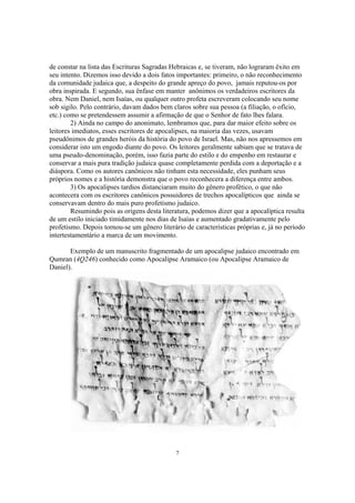 de constar na lista das Escrituras Sagradas Hebraicas e, se tiveram, não lograram êxito em
seu intento. Dizemos isso devido a dois fatos importantes: primeiro, o não reconhecimento
da comunidade judaica que, a despeito do grande apreço do povo, jamais reputou-os por
obra inspirada. E segundo, sua ênfase em manter anônimos os verdadeiros escritores da
obra. Nem Daniel, nem Isaías, ou qualquer outro profeta escreveram colocando seu nome
sob sigilo. Pelo contrário, davam dados bem claros sobre sua pessoa (a filiação, o ofício,
etc.) como se pretendessem assumir a afirmação de que o Senhor de fato lhes falara.
        2) Ainda no campo do anonimato, lembramos que, para dar maior efeito sobre os
leitores imediatos, esses escritores de apocalipses, na maioria das vezes, usavam
pseudônimos de grandes heróis da história do povo de Israel. Mas, não nos apressemos em
considerar isto um engodo diante do povo. Os leitores geralmente sabiam que se tratava de
uma pseudo-denominação, porém, isso fazia parte do estilo e do empenho em restaurar e
conservar a mais pura tradição judaica quase completamente perdida com a deportação e a
diáspora. Como os autores canônicos não tinham esta necessidade, eles punham seus
próprios nomes e a história demonstra que o povo reconhecera a diferença entre ambos.
        3) Os apocalipses tardios distanciaram muito do gênero profético, o que não
acontecera com os escritores canônicos possuidores de trechos apocalípticos que ainda se
conservavam dentro do mais puro profetismo judaico.
        Resumindo pois as origens desta literatura, podemos dizer que a apocalíptica resulta
de um estilo iniciado timidamente nos dias de Isaías e aumentado gradativamente pelo
profetismo. Depois tornou-se um gênero literário de características próprias e, já no período
intertestamentário a marca de um movimento.

       Exemplo de um manuscrito fragmentado de um apocalipse judaico encontrado em
Qumran (4Q246) conhecido como Apocalipse Aramaico (ou Apocalipse Aramaico de
Daniel).




                                              7
 