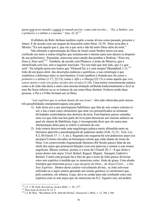 quem está neste mundo e estará no mundo porvir, como está escrito:... “Eu, o Senhor, sou
o primeiro e o último e o mesmo.” (Isa. 41:4)112

        O alfabeto do Rabi Akibam também expõe o nome divino como passado, presente e
futuro. E de acordo com um targum de Jerusalém sobre Deut. 32:39, Deus teria dito a
Moisés: “Eu sou aquele que é, que era e que será e não há outro Deus além de mim.”
        Não obstante a apresentação do Deus de Israel como Senhor único era uma
confissão em meio a outras religiões que reclamavam o mesmo para seus deuses (a despeito
de seu politeísmo). Pausanias, menciona uma canção das pombas a Dodona: “Zeus era,
Zeus é, Zeus será”113. Também, de acordo com Plutarco, o trono de Minerva, que é
identificada com Isis, tem a seguinte inscrição: “Eu sou tudo que tem sido, que é e que
será”. Na religião persa nós lemos que “Ormazd foi, é e será sempre”(Bundahish 1:3).114
João dá um passo além das descrições judaicas e gentílicas, e sua cristologia é que
estabelece a diferença entre os movimentos. Cristo também é titulado por ele como o
primeiro e o último (1:17; 22:13), como o Alfa e o Ômega (22:13) e como aquele que vive,
esteve morto e está vivo pelos séculos dos séculos (1:18). Uma mente extremamente judaica
como a de João não daria a outro uma mesma titulação atribuída tradicionalmente a Javé se
esse lhe fosse inferior ou se se tratasse de um outro Deus distinto. Embora sendo duas
pessoas, o Pai e o Filho formam um só Deus.

        “sete espíritos que se acham diante do seu trono”, têm sido oferecidas pelo menos
três possibilidades interpretativaspara esta parte:
        1) João fazia eco a um astrologismo babilônico que fala de sete corpos celestes (o
            sol, a lua e mais cinco elementos) que uma vez personificados se tornaram
            divindades controladoras dos destinos da terra. Esta hipótese parece estranha
            uma vez que João usa boa parte do livro para denunciar um sistema satânico ao
            qual ele chama de Babilônia, logo, é incongruente dizer que ele usara uma
            interpretação deles para se referir à estrutura do céu.
        2) João estaria descrevendo uma angelologia judaica muito difundida tanto na
            literatura apócrifa e pseudoepígrafa do judaísmo tardio (Tob. 12:15; Test. Lev.
            8:2; III Enoch 17: 1 - 3; etc.). Segundo este esquema há sete poderosos anjos (ou
            arcanjos?) muito elevados na hierarquia celeste que estão diante do trono de
            Deus. Um controvertido fragmentode Qumran (4Q Serek) parece falar de um
            chefe dos anjos que pronuncia bênçãos com sete palavras e remete a sete tronos
            angelicais. Menos confuso, porém, é o texto de I Enoch 20: 1 - 8 que alista o
            nome destes sete anjos: Uriel, Rafael, Raguel, Miguel, Saraqael, Gabriel e
            Remiel. Contra esta posição há o fato de que o texto de João parece divinizar
            estes sete espíritos à medida que os menciona como fonte de graça. Uma alusão
            trinitária que menciona graça e paz da parte de Deus... de Jesus Cristo ... e dos
            Sete Espíritos . Dentro deste cenário visivelmente divino, se João estivesse
            referindo-se a anjos estaria apoiando um ensino gnóstico (o cerintismo) que,
            pelo contrário, ele rebateu. Logo, deve-se cuidar para não confundir estes sete
            espíritos com os sete anjos que ele menciona em 8:2. Aqueles sim, até podem

112
    c.f. J. M. Ford, Revelation, Anchor Bible, v. 38., 377
113
    Descrição da Grécia X. 12. 5.
114
    c.f. M. Rist, “Revelation of St. John the Divine”, Interpreter’s Bible, v. 12, 368. e 368

                                                       70
 