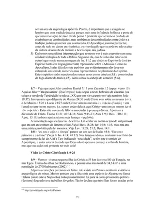 ser um eco da angelologia apócrifa. Porém, é importante que o exegeta se
              lembre que esta tradição judaica parece mais uma influência helênica e persa do
              que uma revelação de Javé. Neste ponto é prudente que se tome o cuidado de
              estabelecer as continuidades, mas também as descontinuidades entre João e a
              tradição judaica posterior que o antecedia. O Apocalipse joanino parece ter,
              antes de tudo no cânon escriturístico, o crivo daquilo que se pode ou não aceitar
              da cultura desenvolvida durante a helenização dos judeus.
           3) Daí temos uma última interpretação que ao nosso ver é mais coerente com uma
              unidade teológica de toda a Bíblia. Segundo ela, eco de João não estaria em
              outro lugar senão numa passagem de Isa. 11:2 que alude ao Espírito de Javé (o
              Espírito Santo em linguagem cristã) repousando sobre o Messias. Como no
              Apocalipse, Isaías fala dos sete espíritos que evidentemente não deve ser
              entendido em sentido numérico mas representativo de plenitude do Espírito.
              Estes espíritos serão mencionados outras vezes como estrelas (3:1), como tochas
              de fogo diante do trono (4:5), como olhos na cabeça do cordeiro (5:6).


        1:7 – Veja que aqui João combina Daniel 7:13 com Zacarias 12 (espec. verso 10).
Aqui ao falar “”traspassaram” (evxeke,nthsan) João segue o texto hebraico de Zacarias (ou
talvez a versão de Teodocidão) e não a LXX que traz katwrchsanto (veja também João
19:37). Interessante que diferente de Mateus 24:30 onde Cristo vem sobre as nuvens (epi),
e de Marcos 13:26 e Lucas 21:27 onde Cristo vem nas nuvens (en nefelaij/nefelh| = em
[uma] nuvem ou em nuvens, i.e. com o poder delas), aqui Cristo vem com as nuvens (meta.
tw/n nefelw/n). Estas são nuvens de Glória associadas à presença divina. Apontam a
divindade de Cristo. Êxodo 13:21; 40:34-38; Núm. 9:15-23; Atos 1:9; I Reis 1:10 e 11;
Apoc. 15:11[embora aqui a palavra seja fumaça evgemi,sqh).
        A lamentação aqui é ko,yontai de ko,ptw. Lit. cortar ou cortar-se (modo subjuntivo)
que era um ato comum de lamento e luto.Veja I Reis 18:28; Jer. 16:6; 41:5, mas esta era
uma prática proibida pela lei mosaica. Veja Lev. 19:28; 21:5; Deut. 14:1.
        1:8 – “eu sou o alfa e o ômega” parece ser um eco de Isaías 44:6: “Eu sou o
primeiro e o último” (Veja tb Isa. 41:4; 48:12). Nos tempos rabinos, costumava-se falar do
cumprimento da lei de Alef a Taw indicando “totalidade”, se for este o sentido de
Apocalipse, o autor estaria dizendo que Deus não é apenas o começo e o fim da história,
mas que sua ação está presente no todo dela!

           Visão de Cristo Glorificado 1:9-20

        1:9 – Patmos - é uma pequena ilha da Grécia a 55 km da costa SO da Turquia, no
mar Egeu. É uma das ilhas do Dodecaneso, e possui uma área total de 34,6 km² e uma
população de 2700 habitantes (2002)115.
        Algumas correções precisam ser feitas: não existe em Patmos nenhuma evidência
arqueológica de minas. Muitos pensam que a ilha seria uma espécie de Alcatraz ou Santa
Helena (onde esteve Napoleão). João possivelmente foi para lá como prisioneiro político
(desterro) logo não teve trabalhos forçados. Tácito declara que três ilhas foram usadas pelos

115
      http://pt.wikipedia.org/wiki/Patmos

                                                71
 