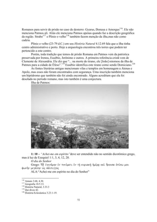 Romanos para servir de prisão no caso de desterro: Gyarus, Donusa e Amorgus116. Ele não
menciona Patmos ali. Aliás ele menciona Patmos apenas quando faz a descrição geográfica
da região. Strabo117 e Plínio o velho118 também fazem menção da ilha,mas não como
cadeia.
        Plínio o velho (23-79 d.C.) em seu História Natural 4.12.69 fala que a ilha tinha
centro administrativo e porto. Hoje a arqueologia encontrou três torres que podem ter
pertencido a este centro.
        Porém, toda tradição que temos de prisão Romana em Patmos vem da patristica
preservada por Ireneu, Eusébio, Jerônimo e outros. A primeira referência cristã vem de
Clemente de Alexandria. Ele diz que “... na morte do tirano, ele [João] retornou da ilha de
Patmos para a cidade de Éfeso”.119 Eusébio identifica este tirano como sendo Domiciano.120
        As fontes literárias antigas mencionam vilas e templos em homenagem a Atenas e
Apolo, mas esses não foram encontrados com segurança. Uma inscrição também menciona
um hipódromo que também não foi ainda encontrado. Alguns acreditam que ela foi
desolada no período romano, mas isto também é uma conjectura.
        Ilha de Patmos:




       1: 10 – “Achei-me em espírito”deve ser entendido não no sentido dicotômico grego,
mas à luz de Ezequiel 1:1, 3, 4, 12, 20.
       O dia do Senhor
       Grego: 10 evgeno,mhn evn pneu,mati evn th/| kuriakh/| h`me,ra| kai. h;kousa ovpi,sw mou
fwnh.n mega,lhn w`j sa,lpiggoj
       ALA:“Achei-me em espírito no dia do Senhor”

116
    Annais 3.68, 4.30.
117
    Geografia 10.5.13.
118
    História Natural, 3.33.3
119
    Qui dives 42.
120
    História Eclesiástica 3.23.1-19.

                                             72
 
