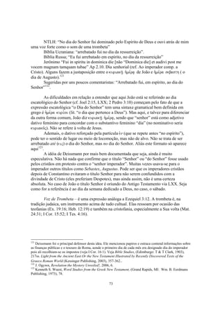 NTLH: “No dia do Senhor fui dominado pelo Espírito de Deus e ouvi atrás de mim
uma voz forte como o som de uma trombeta”
        Bíblia Ucraniana: “arrebatado fui no dia da ressurreição”.
        Bíblia Russa; “Eu fui arrebatado em espírito, no dia da ressurreição”
        Jerônimo “Fui in spiritu in dominica die [não “Dominica die] et audivi post me
vocem magnam tamquam tubae” Ap 2.10. Dia senhorial (ref. Ao imperador comp. a
Cristo). Alguns fazem a justaposição entre o kuriakh/| h`me,ra| de João e h`me,ra sebasth ( o
dia de Augusto).121
        Sugeridas por uns poucos comentaristas: “Arrebatado fui, em espírito, ao dia do
Senhor”122.

        As dificuldades em relação a entender que aqui João está se referindo ao dia
escatológico do Senhor (cf. Joel 2:15, LXX; 2 Pedro 3:10) começam pelo fato de que a
expressão escatológica “o Dia do Senhor” tem uma sintaxe gramatical bem definida em
grego é h`me,ra kuri,ou (lit. “o dia que pertence a Deus”). Mas aqui, e talvez para diferenciar
da outra forma comum, João diz kuriakh/| h`me,ra|, sendo que “senhor” está como adjetivo
dativo feminino para concordar com o substantivo feminino “dia” (no nominativo seria
kuriako,j). Não se refere à volta de Jesus.
        Ademais, o dativo reforçado pela partícula evn (que se repete antes “no espírito”),
pode ter o sentido de lugar ou meio de locomoção, mas não de alvo. Não se trata de ser
arrebatado até (eij) o dia do Senhor, mas no dia do Senhor. Aliás este formato só aparece
aqui123.
        A idéia de Deissmann por mais bem documentada que seja, ainda é muito
especulativa. Não há nada que confirme que o título “Senhor” ou “do Senhor” fosse usado
pelos cristãos em protesto contra o “senhor imperador”. Muitas vezes usava-se para o
imperador outros títulos como Sebastes, Augustus. Pode ser que os imperadores cristãos
depois de Constantino evitaram o título Senhor para não serem confundidos com a
divindade de Cristo (eles preferiam Despotes), mas ainda assim, não é uma certeza
absoluta. No caso de João o título Senhor é oriundo do Antigo Testamento via LXX. Seja
como for a referência é ao dia da semana dedicado a Deus, no caso, o sábado.

       Voz de Trombeta – é uma expressão análoga a Ezequiel 3:12. A trombeta é, na
tradição judaica, um instrumento acima de tudo cultual. Elas ressoam por ocasião das
teofanias (Ex. 19:16; Heb. 12:19) e também na cristofania, especialmente a Sua volta (Mat.
24:31; I Cor. 15:52; I Tes. 4:16).




121
    Deissmann foi o principal defensor desta idea. Ele mencionou papiros e ostraca contend informações sobre
as finanças públicas e o tesouro de Roma, aonde o primeiro dia de cada mês era designado dia do imperador
pois ali recolhiam-se os impostos (veja I Cor. 16:1). Veja Bible Studies, (Edimburgo: T & T Clark, 1903),
217ss. Light from the Ancient East Or the New Testament Illustrated by Recently Discovered Texts of the
Graeco Roman World (Kessinger Publishing, 2003), 357-362..
122
    J. Ogywn, Revelation the Mystery Unveiled!, 2006, 6.
123
    Kenneth S. Wuest, Word Studies from the Greek New Testament, (Grand Rapids, MI: Wm. B. Eerdmans
Publishing, 1973), 78.

                                                    73
 