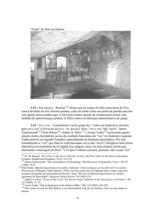 “Gruta” de João em Patmos




          1:11 - Sete Igrejas - Ramsay124 afirma que no tempo de João a província da Ásia
  estava dividida em sete distritos postais, cada um tendo como seu ponto de partida uma das
  sete igrejas mencionadas aqui. E não eram centros apenas de comunicação postal, mas
  também de administração jurídica. E Éfeso estava na liderança administrativa do grupo.

         1:12 - Ver a voz – Literalmente o texto grego diz: “voltei-me [indicativo aoristo]
  para ver a voz” (evpe,streya ble,pein th.n fwnh.n). Note, “ver a voz” não “ouvir”. James
  Charlesworth125, Peter Khum126, Andrei A. Orlov127 e Azzan Yadin128 escreveram quatro
  ensaios muito elucidadores acerca da condição hipostática de “voz” no Judaísmo (segundo
  Yadin anterior ao segundo Templo), especialmente na literatura apocalíptica. Por este
  entendimento a “voz” que João se volta buscando ver (e não “ouvir”) designava uma forma
  hipostática ou mediadora da divindade (ou, nalguns casos, de uma criatura celeste que
  intermédia a mensagem de Deus129). O que o vidente encontra, portanto, não é uma “voz”
  124
        W. M. Ramsay, The Letters to the Seven Churches of Asia: And Their Place in the Plan of Apocalipse
    (Londres: Hodder and Stoughton, 1912), 125-132.
    125
        James Charlesworth, “The Jewish Roots of Christology: The Discovery of Hypostatic Voice”, SJT 39
    (1986), 19-41.
126
    Peter Kuhn. Offenbarungsstimmen im antiken Judentum: Untersuchungen zur bat Qol und Verwandten
    Phänomenen (Tübingen: Mohr Siebeck, 1989), este livro ainda não foi traduzido para o ingles, mas uma
    resenha crítica pode ser encontrada em David E. Aune, “Review of Offenbarungsstimmen im Antiken
    Judentum, by Peter Kuhn”, Religious Studies Review, 19 (1993) 274.
    127
        Andrei A. Orlov, “Praxis of the Voice: The Divine Name Traditions in the Apocalypse of Abraham” JBL
    127 (2008), 53–70.
    128
        Azzan Yadin, “Qol as Hypostasis in the Hebrew Bible,” JBL 122 (2003), 601-629.
    129
        Pelo menos no caso de João Batista, a voz intermediária é de um ser humano. Uma voz que clama no
    deserto.

                                                      74
 