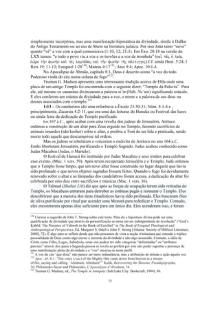 simplesmente incorpórea, mas uma manifestação hipostática da divindade, símile à DaBar
do Antigo Testamento ou ao uso de Shem na literatura judaica. Por isso João tanto “ouve”
quanto “vê” a voz com a qual comunicava (1:10, 12; 21:3). Em Êxo. 20:18 na versão da
LXX temos: “e todo o povo viu a voz e os trovões e a voz de trombeta” (kai. pa/j o` lao.j
e`w,ra th.n fwnh.n kai. ta.j lampa,daj kai. th.n fwnh.n th/j sa,lpiggoj).Cf. ainda Deut. 5:24; I
Reis 19: 11-13; Ezequiel 1:28130; Mateus 4:17131; Atos 9:4; Apoc. 10:1-4.
        No Apocalipse de Abraão, capítulo 8:1, Deus é descrito como “a voz do todo
Poderoso vinda do céu numa coluna de fogo”132.
        Truman G. Madsen apresenta uma interessante tradição acerca de Ebla onde uma
placa de um antigo Templo foi encontrada com o seguinte dizer; “Templo da Palavra”. Para
ele, até mesmo os cananitas divinizaram a palavra ni´m (Heb. Ne’um) significando oráculo.
E eles conferem um estatus de divindade para a voz, o nome e a palavra de seu deus ou
deuses associados com o templo.133
        1:13 – Os candeeiros são uma referência a Êxodo 25:30-31; Núm. 8:1-4 e ,
principalmente, Zacarias 4:2-11, que era uma das leituras do Hanuka ou Festival das luzes
ou ainda festa da dedicação do Templo purificado.
        Em 167 a.C., após acabar com uma revolta dos judeus de Jerusalém, Antíoco
ordenou a construção de um altar para Zeus erguido no Templo, fazendo sacrifícios de
animais imundos (não kosher) sobre o altar, e proibiu a Torá de ser lida e praticada, sendo
morto todo aquele que descumprisse tal ordem.
        Mas os judeus se rebelaram e venceram o exército de Antíoco no ano 164 a.C.
Então libertaram Jerusalém, purificando o Templo Sagrado. Judas acabou conhecido como
Judas Macabeu (Judas, o Martelo).
         O festival de Hanucá foi instituído por Judas Macabeu e seus irmãos para celebrar
esse evento. (Mac. 1 vers. 59). Após terem recuperado Jerusalém e o Templo, Judá ordenou
que o Templo fosse limpo, que um novo altar fosse construído no lugar daquele que havia
sido profanado e que novos objetos sagrados fossem feitos. Quando o fogo foi devidamente
renovado sobre o altar e as lâmpadas dos candelabros foram acesas, a dedicação do altar foi
celebrada por oito dias entre sacrifícios e músicas (Mac. 1 vers. 36).
         O Talmud (Shabat 21b) diz que após as forças de ocupação terem sido retiradas do
Templo, os Macabeus entraram para derrubar as estátuas pagãs e restaurar o Templo. Eles
descobriram que a maioria dos itens ritualísticos havia sido profanada. Eles buscaram óleo
de oliva purificado por ritual par acender uma Menorá para rededicar o Templo. Contudo,
eles encontraram apenas óleo suficiente para um único dia. Eles acenderam isso, e foram

130
    Curiosa a sugestão de John T. Strong sobre este texto. Para ele a hipostasis divina pode ser uma
qualificação da divindade que através da personificação se torna um ser indenpendente de revelação” (“God’s
Kabôd: The Presence of Yahweh in the Book of Ezechiel” in The Book of Ezequiel Theological and
Anthropological Perspectives, Ed. Margaret S. Odell e John T. Strong [Atlanta: Society of Biblical Literature,
2000], 72). É algo para se refletir desde que não percamos de vista a noção trinitariana que entende a tríplice
pessoalidade de Deus como algo eterno e inerente da divindade e não algo assumido. Contudo, a idéia de
Cristo como Filho, Logos, Sabedoria, estas sim podem ter sido categorias “delimitadas” ou “atributos
parciais” através dos quais a Segunda pessoa se revela ao profeta por este não poder suportar a presença de
uma manifestação plena da divindade e a “voz” encaixa-se neste perfil.
131
    A voz do céu “que dizia” não parece ser mera redundância, mas a atribuição de atitude e ação àquela voz.
132
    Apoc. Ab. 8:1: “The voice (глас) of the Mighty One came down from heaven in a stream
of fire, saying and calling, ‘Abraham, Abraham!’” Kulik, Retroverting the Slavonic Pseudepigrapha,
16; Philonenko-Sayar and Philonenko, L’Apocalypse d’Abraham, 54.
133
    Truman G. Madsen, ed., The Temple in Antiquity (Salt Lake City: Bookcraft, 1984), 86.

                                                      75
 