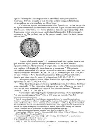 significa “mensageiro”, aqui ele pode estar se referindo ao mensageiro que estava
encarregado de levar o conteúdo de cada epístola à respectiva igreja. E há também a
interpretação de que seja uma alusão aos líderes locais.
        Curiosamente algumas moedas romanas traziam figura de sete estrelas, interpretada
por alguns como símbolo do domínio universal de Roma. Prigent discorda da relação entre
estas moedas e o universo de João porque teriam sido cunhadas depois de seu tempo. Ele
desconsidera, porém, uma rara moeda (denário) cunhada por ordem de Domiciano para
homenagear um filho que havia morrido. De qualquer maneira é uma relação curiosa mas
não conclusiva137.




        “espada afiada de dois gumes” – A palavra aqui usada para espada é r`omfai,a, que
quer dizer uma espada grande e de largura incoumum usada por povos bárbaros,
especialmente trácios. Que é uma arma de origem trácia não há duvida, mas se era apenas
uma espada ou poderia equivaler a uma lança não se tem certeza138. O termo mais
convencional para espada é ma,caira que correponde ao nosso sabre ou nalguns casos a um
simples cutelo (como aparece na LXX em Gen. 22). Ela ocorre em Apoc. 6:4; 13:10, 14 e
em todo o restante do Novo Testamento com exceção de Lucas 2:35 que também traz
r`omfai,a (esta palavra também aparecerá ainda em Apoc. 2:16; 6:8; 19:15, 21).
        A imagem relembra o costume bíblico de simbolizar a palavra pronunciada por uma
espada (veja Isa. 11:4139; 49:2; Heb. 4:12).
        O fato de ser de dois gumes torna esta espada bem especial. No Talmude Babilônico
temos esta citação: “O Rabi Isaeue disse: todo aquele que recita o Shemá em sua cama, é
como um que tem o tempo todo uma espada de dois gumes em sua mão.”140 Compare
Efésios 6:17 com II Tes. 2:8 e Heb. 4:12.
        Curiosamente a palavra para gume ou lâmina em aramaico é Poma e em hebraico
Peh, a mesma palavra para “boca”141. Em Jó 1:15 temos um exemplo. Prov. 5:4
137
    O site de numismáica de Tom Cederlind descreve esta moeda como “an unusual Roman type from
Domitian, which features his infant son seated on a globe. Cederlinds lot description tells the tale of Domitian
and his wife Domitia, whose son died in infancy. During his rule from 81 to 96 A.D. Agustus Domitian had
this silver Denarius struck to honor the memory of their son, who seems happy in Heaven. On the reverse of
this type, the boy sits atop a globe, surrounded by stars, with the legend roughly reading " the son of the
Emperor Domitian is now in the Heavens." It's an outstanding piece and quite rare..”.
http://www.numismaster.com/ta/inside_numis.jsp?page=BlogEntry&BlogEntryId=281
138
    James Hastings, S R Driver, “sword” A Dictionary Of The Bible: Volume IV, Part II (Shimrath - Zuzim),
    (Miami: The Minerva Group, Inc., 2004), 634..
139
    Curiosamente na LXX temos: “kai. pata,xei gh/n tw/| lo,gw| tou/ sto,matoj”; no texto hebraico o
termo é dúbio e pode vir da raíz de espada ou vara.
140
    Berakot 5ª. Citado por Hastings e Driver, 634.
141
      George M. Lamsa, New Testament Commentary. (Philadelphia: A.J. Holman Company., 1945), 599

                                                      77
 