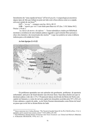literalmente diz “uma espada de bocas” (Kehereb piyyôt). A arqueologia já encontrou
alguns tipos de fala que tinham na pota um leão com a boca aberca como se a espada
estivesse saindo de sua boca142.
        1:17 – “eu sou” – compare com Isa. 44:6 e 48:12.
        1:18 – “aquele que vive”é um título para Deus no AT (Jos. 3:10; Salmo 84:2;
Oseias 1:10 etc.).
        “as chaves da morte e do inferno” – Textos talmúdicos citados por Billerbeck
mostram a existência de uma tradição judaica segundo a qual somente Deus possuía a
chave dos túmulos e da ressurreição dos mortos143. Logo isso poderia ser uma evidência
indireta para a divindade de Cristo.

        As Sete Igrejas 2:1-3:22




        Os problemas apontados nas sete epístolas são geralmente problemas de apostasia
enfrentados pelo povo de Israel durante suas diversas fases. Suas duas alusões aos que se
declaram judeus e não são ( 2:9 e 3:9) parecem típicas da divisão do Reino do Norte com
capital em Samaria e o reino do sul com capital em Jerusalém ocorrida entre 937 e 922 a.C.
Como sabemos, a partir de então, os do Norte ficaram denominados como Reino de Israel
ao passo que os do Sul se diziam Reino de Judá.


142
    Quem menciona isto é Joshua Berman, “The 'Sword of mouths' (Jud. III 16; PS. CXLIX 6; Prov. V 4): A
metaphor and its ancient near eastern context” VT52 (2002), 291-303.
143
    Paul Billerbeck, Herman Strack, Kommentar Zum Neuen Testament: aus Talmud und Midrash. (München:
C. H.Becksche: BECKSCHE, 1978), vol. 5, 24.

                                                  78
 