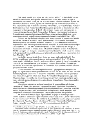 Nos textos assírios, pelo menos por volta do séc. VIII a.C., o nome Judeu era um
apelativo comum usado pelos gentios para se referir a todo o povo hebreu, ou seja, os
descendentes de Abraão. Assim, em Jer. 34:9 esse nome é sinônimo de hebreu. Porém, em
decorrência da divisão política, a parte sul, composta por um núcleo básico das tribos de
Judá e Benjamim (além de misturas com levi e outras tribos), resolveu lutar pelo exclusivo
direito de uso do título “judeu” considerando os demais que assim se denominavam, falsos
judeus pois haviam apostatado da Torah e dos profetas. Judeus, aqui, representavam os
remanescentes que haviam ficado firmes ao lado do Senhor e o argumento histórico em
favor disto está em que após o cativeiro babilônico, os que voltaram à Palestina, com o
intuito de reconstruir Jerusalém eram em sua maioria da tribo de Judá (II Mac. 9:17).
        Embora não discriminasse ninguém, Jesus mesmo apontou os judeus como aqueles
que trariam a salvação ao mundo, isto é, o Messias (Jo. 4:22). A mesma temática da
apostasia percorre nas alusões a Balaão e a Jezabel (2:14 e 20). O Primeiro é um profeta
inspirado cuja boca só consegue abençoar Israel a despeito da ordem de maldição dada por
Balaque (Núm. 22 - 24). Mas esse mesmo profeta se torna responsável por instigar os
medianitas a arrastarem os hebreus para a infidelidade ao Senhor no caso de Peor (Núm.
31:16). Ele sugere aos inimigos o único ataque possível de derotar Israel: seduzí-los com as
mulheres que os levariam à idolatria, desta feita seu Deus os abandonaria e eles seriam alvo
fácil (Núm 25:1 - 3).144
        Jezabel é a esposa fenícia do rei Acabe que leva-o à adoração de Baal (I Reis
16:31), uma idolatria indicada por Jeú como sendo prostituição (II Reis 9:22). Essas e
outras alusões midrásticas a situações antigas repetidas na história da Igreja leva-nos à triste
certeza de que a apostasia quase geral ainda será a patente do novo Israel, de modo que
novamente, os verdadeiros representantes de Deus ainda são o remanescente fiel, tema este
que percorrerá todo o livro.
        Existe atualmente uma falsa impressão de que a igreja primitiva era apenas um
grupo não organizado de crentes que se reuniam nas casas uns dos outros por mera amizade
e semelhança de fé, sem todavia se preocupar com ordens estruturais como as que vemos
hoje em dia. Nada, porém, estaria mais longe da realidade teológica joanina. Aqui João
fala a uma Igreja perseguida, mas possuidora de uma estrutura organizacional com regras
para a admissão e exclusão de membros, além de uma lista de líderes (bispos) autorizados
ou não a pregar.145
        O problema maior em se aceitar a importância de uma realidade eclesiástica
(organização), dando valor somente à comunidade eclesial, vem de uma decepção pós-
modernista contra toda e qualquer espécie de sistema hierarquizado e burocrata. Mas João
não era um pós-moderno e seria artificial tentar vê-lo pensando assim. Basta para isso
compreender o que significa o termo igreja (ekklesia) tão utilizado no Apocalipse.
        Os dicionários Bíblicos (quer especializados no grego ou na Teologia do NT)
sempre aludem ao termo como significando uma coletividade: Wilke-Grimm o define como
“coetus cristianorum” (“reunião dos cristãos”); F. Zorell como “coetus religiosus” (reunião
dos religiosos); Preuschen-Bauer o substitui por “Gemeide” (“comunidade”) e Cremer-
Koegel o entende como “Heilsgemeinde” (“a comunidade dos redimidos”).
144
   Josefo, Flávio, Antig. Judaicas, 4:126 - 130; Fílon de Alexandria, Vita Mos., I: 294 - 299.
145
   Mais detalhes sobre as caracteristicas organizacionais da Igreja apostólica vide P. Siepierski, E. G. Hinson,
Vozes do Cristianismo Primitivo (São Paulo: co-edição Temática Publicações e Editora Sepal, 1995), 75 - 89;
Brown, R. The Comunity of Beloved Disciple, (New York: Paulist Press, 1979); K. S. Latourette, Historia del
Cristianismo, (Buenos Aires: Casa Bautista de Publicaciones, 1980), v. I , 291 -324.

                                                      79
 