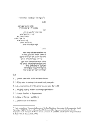 Transcrição e tradução em inglês20:




Col. I
1. [ ] rested upon him, he fell befor the throne
2. [... k]ing, rage is coming to the world, and your years
3. [...]. . . your vision, all of it is about to come unto the world.
4. [... mi]ghty [signs], distress is coming uopn the land
5. [...] great slaughter in the provinces
6. [...] king of Assyria [ and E]gypt
7. [...] he will rule over the land


20
   Frank Moore Cross, “Notes on the Doctrine of the Two Messiahs at Qumran and the Extracanonical Daniel
Apocalypse (4Q246).” in Current Research and Technological Developments on the Dea Sea Scrolls:
Conference on the Texts from the Judean Desert, Jerusalem. 30 April 1995. editado por W. Parry and Stephen
D. Rick. STDJ 20. (Leiden: Brill, 1996).



                                                    8
 