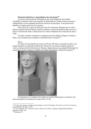 Elementos históricos e arqueológicos das sete igrejas147
        É curiosa a observação de Yamauchi de que estas cidades da Ásia tinham
rivalidades constantes entre si por questões de preeminência. Embora fossem um pouco
independentes viviam apelando para Roma em busca de prestígios. E até procuravam
agradar os romanos para cair em sua graça.
        Éfeso dizia ser a maior da Ásia por causa do Artemision; Pérgamo por ter sido a
primeira capital oficial de Roma; Esmirna reclamava o posto de primeiro lugar por ser a a
maior e mais bela de todas e Sardis dizia ser a maior metrópole não só dali mas de toda a
Lídia.
        O orador Aristides reconheceu a supremacia de três cidades: Pérgamo, Esmirna e
Éfeso, mas conclamou-as a restaurar a concórdia entre si mesmas148.

        Éfeso –
        Em Éfeso foi encontrado um terraço de 50 por 100 metros contendo um altar e um
templo erguidos em adoração a Domiciano. Restos de sua colossal imagem podem ser
vistos no museu de Izmir (Esmirna) na Turquia. Alguns pensam que quando Domiciano foi
assassinado em 96 os próprios cidadãos da cidade depredaram a estátua de mármore149.




      O Artemesion é o complexo do templo de Artemis (Diana para os romanos). Era
uma exportadora de estátuas de Artemis (Atos 19:35).

147
    Um dos mais clássicos trabalhos nesta direção é o de W. M. Ramsay, The Letters to the Seven Churches,
(Grand Rapids, MI: Baker, 1979).
148
    E. M. Yamauchi, New Testament Cities in Western Asia Minor, (Eugene, Oregon:Wipf and Stock
Publishers, 2003), 164.
149
    Yamauchi, 85.

                                                    83
 