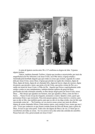 A carta de Ignácio escrita entre 98 e 117 confirma os elogios de João. Vejamos
alguns trechos:
        “Inácio, também chamado Teóforo, à Igreja que recebeu a misericórdia, por meio da
magnificência do Pai Altíssimo e de Jesus Cristo, seu Filho único; à Igreja amada e
iluminada pela bombade daquele que quis todas as coisas que existem, segundo fé e amor
dela por Jesus Cristo, nosso Deus; à Igreja que preside na região dos romanos, digna de
Deus, digna de honra, digna de ser chamada feliz, digna de louvor, digna de sucesso, digna
de pureza, que preside o amor, que porta a lei de Cristo, que porta o nome do Pai; eu a
saúdo em nome de Jesus Cristo, o Filho do Pai . Àqueles que física e espiritualmente estão
unidos a todos os seus mandamentos, inabalavelmente repletos da graça de Deus,
purificados de toda coloração estranha, eu lhes desejo alegria pura em Jesus Cristo, nosso
Deus. ... Não desejo que agradeis aos homens, mas que agradeis a Deus, como de fato o
fazeis. ... Nunca tiveste inveja de ninguém; ensinastes a outros. Quanto a mim, quero que
permaneça firme o que ensinastes. Para mim peçam apenas a força interior e exterior, para
que eu não só fale, mas também queira; para que eu não só me diga cristão, mas de fato seja
encontrado como tal. ... 1De Esmirna, eu vos escrevo essas coisas, por meio de efésios
dignos de serem chamados felizes. Entre muitos outros, está comigo Croco, nome que me é
caro. 2Creio que conheceis os que foram à minha frente da Síria até Roma, para a glória de
Deus. Avisai-os que estou perto. Todos eles são dignos de Deus e de vós, e é bom que os
reconforteis em todas as coisas. Eu vos escrevo nove dias antes das calendas de setembro.
Passai bem até o fim, perseverando em Jesus Cristo”.



                                            84
 