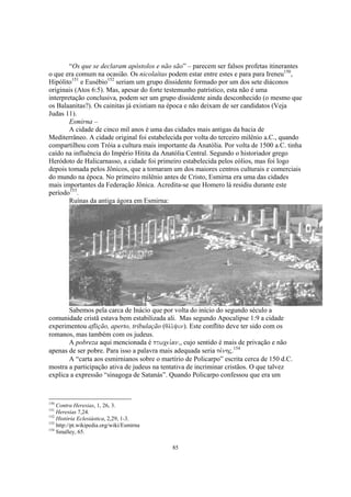 “Os que se declaram apóstolos e não são” – parecem ser falsos profetas itinerantes
o que era comum na ocasião. Os nicolaítas podem estar entre estes e para para Ireneu150,
Hipólito151 e Eusébio152 seriam um grupo dissidente formado por um dos sete diáconos
originais (Atos 6:5). Mas, apesar do forte testemunho patrístico, esta não é uma
interpretação conclusiva, podem ser um grupo dissidente ainda desconhecido (o mesmo que
os Balaanitas?). Os cainitas já existiam na época e não deixam de ser candidatos (Veja
Judas 11).
        Esmirna –
        A cidade de cinco mil anos é uma das cidades mais antigas da bacia de
Mediterrâneo. A cidade original foi estabelecida por volta do terceiro milênio a.C., quando
compartilhou com Tróia a cultura mais importante da Anatólia. Por volta de 1500 a.C. tinha
caído na influência do Império Hitita da Anatólia Central. Segundo o historiador grego
Heródoto de Halicarnasso, a cidade foi primeiro estabelecida pelos eólios, mas foi logo
depois tomada pelos Jônicos, que a tornaram um dos maiores centros culturais e comerciais
do mundo na época. No primeiro milênio antes de Cristo, Esmirna era uma das cidades
mais importantes da Federação Jônica. Acredita-se que Homero lá residiu durante este
período153.
        Ruínas da antiga ágora em Esmirna:




       Sabemos pela carca de Inácio que por volta do início do segundo século a
comunidade cristã estava bem estabilizada ali. Mas segundo Apocalipse 1:9 a cidade
experimentou aflição, aperto, tribulação (qli/yin). Este conflito deve ter sido com os
romanos, mas também com os judeus.
       A pobreza aqui mencionada é ptwcei,an(, cujo sentido é mais de privação e não
apenas de ser pobre. Para isso a palavra mais adequada seria pe,nhj.154
       A “carta aos esmirnianos sobre o martírio de Policarpo” escrita cerca de 150 d.C.
mostra a participação ativa de judeus na tentativa de incriminar cristãos. O que talvez
explica a expressão “sinagoga de Satanás”. Quando Policarpo confessou que era um



150
    Contra Heresias, 1, 26, 3.
151
    Heresias 7,24.
152
    História Eclesiástica, 2,29, 1-3.
153
    http://pt.wikipedia.org/wiki/Esmirna
154
    Smalley, 65.

                                            85
 