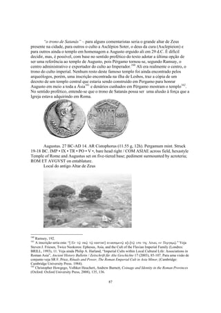 “o trono de Satanás” – para alguns comentaristas seria o grande altar de Zeus
presente na cidade, para outros o culto a Asclépios Soter, o deus da cura (Asclepieion) e
para outros ainda o templo em homenagem a Augusto erguido ali em 29 d.C. É difícil
decidir, mas, é possível, com base no sentido profético do texto adotar a última opção de
ser uma referência ao templo de Augusto, pois Pérgamo tornou-se, segundo Ramsay, o
centro administrativo e exportador do culto ao Imperador.160 Ali era realmente o centro, o
trono do culto imperial. Nenhum resto deste famoso templo foi ainda encontrado pelos
arqueólogos, porém, uma inscrição encontrada na ilha de Lesbos, traz a cópia de um
decreto de um templo central que estaria sendo construído em Pergamo para honrar
Augusto em meio a toda a Ásia161 e denários cunhados em Pérgamo mostram o templo162.
No sentido profético, entende-se que o trono de Satanás possa ser uma alusão à força que a
Igreja estava adquirindo em Roma.




       Augustus. 27 BC-AD 14. AR Cistophorus (11.55 g, 12h). Pergamum mint. Struck
19-18 BC. IMP • IX • TR • PO • V •, bare head right / COM ASIAE across field, hexastyle
Temple of Rome and Augustus set on five-tiered base; pediment surmounted by acroteria;
ROM ET AVGVST on entablature.
       Local do antigo Altar de Zeus




160
    Ramsey, 192.
161
    A inscrição seria esta: “[ En tw/| naw/| tw/| kastos] keuasomenw/| a[u]tw/| upo thj Asiaj en Pergamw/|.” Veja
Steven J. Friesen, Twice Neokoros: Ephesus, Asia, and the Cult of the Flavian Imperial Family (Londres:
BRILL, 1993), 11. Veja ainda Philip A. Harland, “Imperial Cults within Local Cultural Life: Associations in
Roman Asia”, Ancient History Bulletin / Zeitschrift für Alte Geschichte 17 (2003), 85-107. Para uma visão de
conjunto veja SR F. Price, Rituals and Power, The Roman Emperial Cult in Asia Minor, (Cambridge:
Cambridge University Press. 1984).
162
    Christopher Howgego, Volhker Heuchert, Andrew Burnett, Coinage and Identity in the Roman Provinces
(Oxford: Oxford University Press, 2008), 135, 136.

                                                       87
 