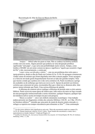 Recosntrução do Altar de Zeus no Museu de Berlin




         “Antipas” – Difícil saber de quem se trata. Não se conhece na história nenhum
cristão com esse nome. Alguns pensam que poderia ser uma designação profética
signficando “anti-papa”, o que seria uma probabilidade muito remora. Antipas, como
lembra o SDABC era um nome comum na época e significava “aquele que assumirá o lugar
do Pai” e não, necessariamente, o contra-pai.
         “comer coisas sacrificadas a ídolos” – este era um problema ético sério para a
igreja primitiva, desde os dias de Paulo em Corinto (I Cor. 8-10). Os açougues costumavam
vender carnes de animais que foram degolados num altar a deuses pagãos. Esses açougues
(e a feira de um modo geral) frequentemente ficavam ao lado dos grandes templos. Note
que mesmo crendo que a prática em si não seria contrária à fé, Paulo reconheceu o perigo
do escândalo ou do embaraço que traria aos novos na fé. Apesar de permitir aos leitores
corintios que comessem tal carne, recomendou-lhes que o ideal era se absterem dela. João
parece menos tolerante que Paulo. Uma curiosa diferença de opinião.
         A diferença de contexto talvez explique a diferença de posição entre os dois autores
bíblicos. Paulo escrevera numa época de relativa paz; João estava em meio ao fogo cruzado
de uma perseguição institucionalizada e nestes momentos, qualquer fraqueza, qualquer tipo
de tolerância (talvez aceita em tempos de paz) será perigosa.
         “Maná escondido” – este é um símbolo claramente escatológico. Uma tradição
judaica presente nos fragmentos cristãos dos oráculos Sibilinos 3:46-49, no 2 Bar. 29:4-8 e
na literatura rabínica163 entendia que uma parte do maná do deserto estaria estocada e o
milagre se repetiria nos tempos messiânicos para alimentar os fiéis164. Uma continuação

163
   Um dos textos rabínicos mais significativos seria este: “Hoje não encontrareis manã nos campos (Ex.
16:25). R. Eleazar [morto por volta de 110 d.C.] dizia: ‘Neste mundo não encontrareis o maná, mas o
reencontrareis no mundo vindouro”. Citado por Prigent, 63.
164
   Geoffrey W. Bromiley, Ed., International Standard Bible Encyclopedia: K-P (Grand Rapids, MI: Wm. B. Eerdmans
Publishing, 1994), v. 3, 240.


                                                       88
 