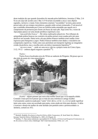 deste tradição diz que quando Jerusalém foi atacada pelos babilônios, Jeremias (2 Mac. 2:4-
8) ou um anjo (de acordo com 2 Bar. 6:5-9) teriam escondido a arca e seus objetos
sagrados, inclusive o maná. Estes elementos estariam “escondidos” na terra, para serem
preservados até aos tempos messiânicos, quando então seriam restaurados. É até possível
que a multidão alimentada por Cristo na Galiléia tenha entendido que aquele era o
cumprimento da promessa pois foram em busca de mais pão. Seja como for, o texto de
Apocalipse parece ser uma alusão profético-espiritual a isso.
        “uma pedrinha branca” – Há várias explicações plausíveis. Nos tribunais da
antiguidade pedras brancas (ao contrário de pedras pretas) eram usadas pelo júri para
absolver um acusado. Outra seria a de que pedras brancas também eram usadas como
ingressos para banquetes e jogos. Pedras brancas também eram dadas a vencedores em
competições esportivas. Todos estes usos permitem um transporte legítimo ao imaginário
cristão da profecia, mas a escolha entre um deles é puramente hipotética165.
        “um novo nome” – pode ser uma nova vida ou o próprio nome de Cristo (Apoc.
3:12; 19:12 – embora alguns neguem o paralelo166).

        Tiatira –
        Tiatira ficava localizada cerca de 50 km ao sudoeste de Pérgamo. Há pouco que se
dier dela do ponto de vista arqueológico.




        Jezabel – alguns pensam que seria uma mulher literal que vivia naquela cidade.
Contudo é mais provável pensar que se trate de uma referência à antiga Jezabel.
Curiosamente a palavra usada para “cama” (ivdou. ba,llw auvth.n eivj kli,nhn) pode significar
tanto uma cama, como um acochado para janta, como ainda um leito para doentes. A idéia
é ironizar o desejo da mulher de estar deitada (um paralelo entre a promiscuidade e a
idolatria, comum no AT).


165
    MtchelG. Reddish, Revelation in Smyth & Helwys Bible Commentary, R. Scott Nash, Ed., (Malcon,
Georgia: Smyth & Helwys Publishing Co., 2001), 62; Prigent, 64.
166
    Smalley, 71. Para outras referências veja também R. H. Charles, A Critical and Exegetical Commentary on
the Revelation of Saint John,( Edinburgh: T&T Clark International, 1920), vol. 1, 65.

                                                    89
 