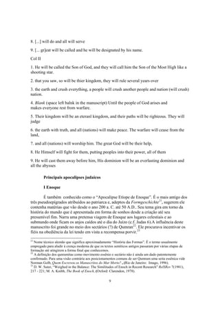 8. [...] will do and all will serve
9. [... gr]eat will be called and he will be designated by his name.
Col II
1. He will be called the Son of God, and they will call him the Son of the Most High like a
shooting star.
2. that you saw, so will be thier kingdom, they will rule several years over
3. the earth and crush everything, a people will crush another people and nation (will crush)
nation.
4. Blank (space left balnk in the manuscript) Until the people of God arises and
makes everyone rest from warfare.
5. Their kingdom will be an eteranl kingdom, and their paths will be righteous. They will
judge
6. the earth with truth, and all (nations) will make peace. The warfare will cease from the
land,
7. and all (nations) will worship him. The great God will be their help,
8. He Himself will fight for them, putting peoples into their power, all of them
9. He will cast them away before him, His dominion will be an everlasting dominion and
all the abysses

         Principais apocalipses judaicos

         I Enoque

        É também conhecido como o “Apocalipse Etíope de Enoque”. É o mais antigo dos
três pseudoepígrados atribuídos ao patriarca e, adeptos da Formgeschichte21, sugerem ele
contenha matérias que vão desde o ano 200 a. C. até 50 A.D.. Seu tema gira em torno da
história do mundo que é apresentada em forma de sonhos desde a criação até seu
presumível fim. Narra uma pretensa viagem de Enoque aos lugares celestiais e ao
submundo onde ficam os anjos caídos até o dia do Juízo (c.f. Judas 6).A influência deste
manuscrito foi grande no meio dos sectários (?) de Qumran22. Ele procurava incentivar os
fiéis na obediência da lei tendo em vista a recompensa porvir.23
21
   Nome técnico alemão que significa aproximadamente “História das Formas”. É o termo usualmente
empregado para aludir à crença moderna de que os textos semíticos antigos passaram por várias etapas de
formação até atingirem a forma final que conhecemos.
22
   A definição dos qunramitas como movimento essênio e sectário não é ainda um dado patentemente
confirmado. Para uma visão contrária aos posicionamentos comuns de ser Qumram uma seita essênica vide
Norman Golb, Quem Escreveu os Manuscritos do Mar Morto? , (Rio de Janeiro: Imago, 1996).
23
   D. W. Suter, “Weighed in the Balance: The Similitudes of Enoch in Recent Research” RelSRev 7(1981),
217 - 221; M. A. Knibb, The Book of Enoch, (Oxford: Clarendon, 1978).

                                                    9
 