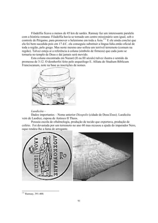 Filadelfia ficava a menos de 45 km de sardes. Ramsay faz um interessante paralelo
com a história romana: Filadelfia havia se tornado um centro missionário sem igual, sob o
controle de Pérgamo, para promover o helenismo em toda a Ásia.171 E ele ainda conclui que
ela foi bem sucedida pois em 17 d.C. ela conseguiu substituir a língua lídia então oficial de
toda a região, pelo grego. Mas neste mesmo ano sofreu um terrível terremoto (comum na
região). Talvez esteja aí a referência à coluna (símbolo de firmeza) que cada justo se
tornaria no templo de Deus e daí jamais será movido.
        Esta coluna encontrada em Nazaré (II ou III século) talvez ilustra o sentido da
promessa de 3:12. O desnhorfoi feito pelo arqueólogo E. Alliata do Studium Biblicum
Franciscanum, note na base as inscrições de nomes.




        Laodicéia –
        Dados importantes – Nome anterior Diospolis (cidade de Deus/Zeus). Laodicéia
vem de Laodice, esposa de Antioco II Theos.
        Possuía escola de oftalmologia, produção de tecido que exportava, produção de
colírio. Foi devastada por um terremoto no ano 60 mas recusou a ajuda do imperador Nero,
oque rendeu-lhe a fama de arrogante.




171
      Ramsay, 391-400.

                                             91
 