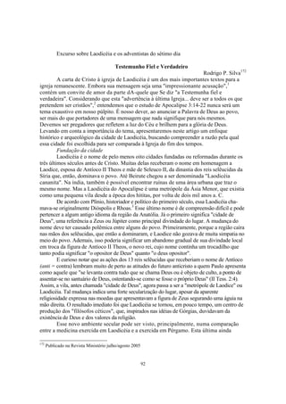 Excurso sobre Laodicéia e os adventistas do sétimo dia

                                         Testemunho Fiel e Verdadeiro
                                                                              Rodrigo P. Silva172
         A carta de Cristo à igreja de Laodicéia é um dos mais importantes textos para a
igreja remanescente. Embora sua mensagem seja uma "impressionante acusação",1
contém um convite de amor da parte dA-quele que Se diz "a Testemunha fiel e
verdadeira". Considerando que esta "advertência à última Igreja... deve ser a todos os que
pretendem ser cristãos",2 entendemos que o estudo de Apocalipse 3:14-22 nunca será um
tema exaustivo em nosso púlpito. É nosso dever, ao anunciar a Palavra de Deus ao povo,
ser mais do que portadores de uma mensagem que nada signifique para nós mesmos.
Devemos ser pregadores que refletem a luz do Céu e brilhem para a glória de Deus.
Levando em conta a importância do tema, apresentaremos neste artigo um enfoque
histórico e arqueológico da cidade de Laodicéia, buscando compreender a razão pela qual
essa cidade foi escolhida para ser comparada à Igreja do fim dos tempos.
         Fundação da cidade
         Laodicéia é o nome de pelo menos oito cidades fundadas ou reformadas durante os
três últimos séculos antes de Cristo. Muitas delas receberam o nome em homenagem a
Laodice, esposa de Antíoco II Theos e mãe de Seleuco II, da dinastia dos reis selêucidas da
Síria que, então, dominava o povo. Até Beirute chegou a ser denominada "Laodicéia
cananita". Na índia, também é possível encontrar ruínas de uma área urbana que traz o
mesmo nome. Mas a Laodicéia do Apocalipse é uma metrópole da Ásia Menor, que existia
como uma pequena vila desde a época dos hititas, por volta de dois mil anos a. C.
         De acordo com Plínio, historiador e político do primeiro século, essa Laodicéia cha-
mava-se originalmente Dióspolis e Rhoas.3 Esse último nome é de compreensão difícil e pode
pertencer a algum antigo idioma da região da Anatólia. Já o primeiro significa "cidade de
Deus", uma referência a Zeus ou Júpiter como principal divindade do lugar. A mudança do
nome deve ter causado polêmica entre alguns do povo. Primeiramente, porque a região caíra
nas mãos dos selêucidas, que então a dominaram, e Laodice não gozava de muita simpatia no
meio do povo. Ademais, isso poderia significar um abandono gradual de sua divindade local
em troca da figura de Antíoco II Theos, o novo rei, cujo nome continha um trocadilho que
tanto podia significar "o opositor de Deus" quanto "o deus opositor".
         E curioso notar que as ações dos 13 reis selêucidas que receberiam o nome de Antíoco
(anti = contra) lembram muito de perto as atitudes do futuro anticristo a quem Paulo apresenta
como aquele que "se levanta contra tudo que se chama Deus ou é objeto de culto, a ponto de
assentar-se no santuário de Deus, ostentando-se como se fosse o próprio Deus" (II Tess. 2:4).
Assim, a vila, antes chamada "cidade de Deus", agora passa a ser a "metrópole de Laodice" ou
Laodicéia. Tal mudança indica uma forte secularização do lugar, apesar da aparente
religiosidade expressa nas moedas que apresentavam a figura de Zeus segurando uma águia na
mão direita. O resultado imediato foi que Laodicéia se tornou, em pouco tempo, um centro de
produção dos "filósofos céticos", que, inspirados nas idéias de Górgias, duvidavam da
existência de Deus e dos valores da religião.
         Esse novo ambiente secular pode ser visto, principalmente, numa comparação
entre a medicina exercida em Laodicéia e a exercida em Pérgamo. Esta última ainda

172
      Publicado na Revista Ministério julho/agosto 2005


                                                          92
 