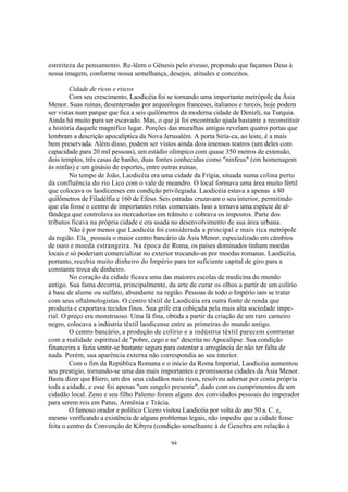 estreiteza de pensamento. Re-lêem o Gênesis pelo avesso, propondo que façamos Deus à
nossa imagem, conforme nossa semelhança, desejos, atitudes e conceitos.

         Cidade de ricos e riscos
         Com seu crescimento, Laodicéia foi se tornando uma importante metrópole da Ásia
Menor. Suas ruínas, desenterradas por arqueólogos franceses, italianos e turcos, hoje podem
ser vistas num parque que fica a seis quilômetros da moderna cidade de Denizli, na Turquia.
Ainda há muito para ser escavado. Mas, o que já foi encontrado ajuda bastante a reconstituir
a história daquele magnífico lugar. Porções das muralhas antigas revelam quatro portas que
lembram a descrição apocalíptica da Nova Jerusalém. A porta Siría-ca, ao leste, é a mais
bem preservada. Além disso, podem ser vistos ainda dois imensos teatros (um deles com
capacidade para 20 mil pessoas), um estádio olímpico com quase 350 metros de extensão,
dois templos, três casas de banho, duas fontes conhecidas como "ninfeus" (em homenagem
às ninfas) e um ginásio de esportes, entre outras ruínas.
         No tempo de João, Laodicéia era uma cidade da Frígia, situada numa colina perto
da confluência do rio Lico com o vale de meandro. O local formava uma área muito fértil
que colocava os laodicenses em condição privilegiada. Laodicéia estava a apenas a 80
quilômetros de Filadélfia e 160 de Efeso. Seis estradas cruzavam o seu interior, permitindo
que ela fosse o centro de importantes rotas comerciais. Isso a tornava uma espécie de al-
fândega que controlava as mercadorias em trânsito e cobrava os impostos. Parte dos
tributos ficava na própria cidade e era usada no desenvolvimento de sua área urbana.
         Não é por menos que Laodicéia foi considerada a principal e mais rica metrópole
da região. Ela_ possuía o maior centro bancário da Ásia Menor, especializado em câmbios
de ouro e moeda estrangeira. Na época de Roma, os países dominados tinham moedas
locais e só poderiam comercializar no exterior trocando-as por moedas romanas. Laodicéia,
portanto, recebia muito dinheiro do Império para ter suficiente capital de giro para a
constante troca de dinheiro.
         No coração da cidade ficava uma das maiores escolas de medicina do mundo
antigo. Sua fama decorria, principalmente, da arte de curar os olhos a partir de um colírio
à base de alume ou sulfato, abundante na região. Pessoas de todo o Império iam se tratar
com seus oftalmologistas. O centro têxtil de Laodicéia era outra fonte de renda que
produzia e exportava tecidos finos. Sua grife era cobiçada pela mais alta sociedade impe-
rial. O preço era monstruoso. Uma lã fina, obtida a partir da criação de um raro carneiro
negro, colocava a indústria têxtil laodicense entre as primeiras do mundo antigo.
         O centro bancário, a produção de colírio e a indústria têxtil parecem contrastar
com a realidade espiritual de "pobre, cego e nu" descrita no Apocalipse. Sua condição
financeira a fazia sentir-se bastante segura para ostentar a arrogância de não ter falta de
nada. Porém, sua aparência externa não correspondia ao seu interior.
         Com o fim da República Romana e o início da Roma Imperial, Laodicéia aumentou
seu prestígio, tornando-se uma das mais importantes e promissoras cidades da Ásia Menor.
Basta dizer que Hiero, um dos seus cidadãos mais ricos, resolveu adornar por conta própria
toda a cidade, e esse foi apenas "um singelo presente", dado com os cumprimentos de um
cidadão local. Zeno e seu filho Palemo foram alguns dos convidados pessoais do imperador
para serem reis em Patus, Armênia e Trácia.
         O famoso orador e político Cícero visitou Laodicéia por volta do ano 50 a. C. e,
mesmo verificando a existência de alguns problemas legais, não impediu que a cidade fosse
feita o centro da Convenção de Kibyra (condição semelhante à de Genebra em relação à

                                            94
 