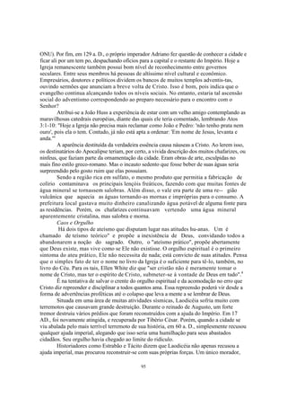 ONU). Por fim, em 129 a. D., o próprio imperador Adriano fez questão de conhecer a cidade e
ficar ali por um tem po, despachando ofícios para a capital e o restante do Império. Hoje a
Igreja remanescente também possui bom nível de reconhecimento entre governos
seculares. Entre seus membros há pessoas de altíssimo nível cultural e econômico.
Empresários, doutores e políticos dividem os bancos de muitos templos adventis-tas,
ouvindo sermões que anunciam a breve volta de Cristo. Isso é bom, pois indica que o
evangelho continua alcançando todos os níveis sociais. No entanto, estaria tal ascensão
social do adventismo correspondendo ao preparo necessário para o encontro com o
Senhor?
         Atribui-se a João Huss a experiência de estar com um velho amigo contemplando as
maravilhosas catedrais européias, diante das quais ele teria comentado, lembrando Atos
3:1-10: "Hoje a Igreja não precisa mais reclamar como João e Pedro: 'não tenho prata nem
ouro', pois ela o tem. Contudo, já não está apta a ordenar: 'Em nome de Jesus, levanta e
anda.'"
         A aparência destituída da verdadeira essência causa náuseas a Cristo. Ao lerem isso,
os destinatários do Apocalipse teriam, por certo, a vivida descrição dos muitos chafarizes, ou
ninfeus, que faziam parte da ornamentação da cidade. Eram obras de arte, esculpidas no
mais fino estilo greco-romano. Mas o incauto sedento que fosse beber de suas águas seria
surpreendido pelo gosto ruim que elas possuíam.
         Sendo a região rica em sulfato, o mesmo produto que permitia a fabricação de
colírio contaminava os principais lençóis freáticos, fazendo com que muitas fontes de
água mineral se tornassem salobras. Além disso, o vale era parte de uma re-- gião
vulcânica que aquecia as águas tornando-as mornas e impróprias para o consumo. A
prefeitura local gastava muito dinheiro canalizando água potável de alguma fonte para
as residências. Porém, os chafarizes continuavam vertendo uma água mineral
aparentemente cristalina, mas salobra e morna.
         Caos e Orgulho
          Há dois tipos de ateísmo que disputam lugar nas atitudes hu-anas. Um é
chamado de teísmo teórico" e propõe a inexistência de Deus, convidando todos a
abandonarem a noção do sagrado. Outro, o "ateísmo prático", propõe abertamente
que Deus existe, mas vive como se Ele não existisse. O orgulho espiritual é o primeiro
sintoma do ateu prático, Ele não necessita de nada; está convicto de suas atitudes. Pensa
que o simples fato de ter o nome no livro da Igreja é o suficiente para tê-lo, também, no
livro do Céu. Para os tais, Ellen White diz que "ser cristão não é meramente tomar o
nome de Cristo, mas ter o espírito de Cristo, submeter-se à vontade de Deus em tudo".4
         Ê na tentativa de salvar o crente do orgulho espiritual e da acomodação no erro que
Cristo diz repreender e disciplinar a todos quantos ama. Essa repreensão poderá vir desde a
forma de advertências proféticas até o colapso que leva a mente a se lembrar de Deus.
         Situada em uma área de muitas atividades sísmicas, Laodicéia sofria muito com
terremotos que causavam grande destruição. Durante o reinado de Augusto, um forte
tremor destruiu vários prédios que foram reconstruídos com a ajuda do Império. Em 17
AD., foi novamente atingida, e recuperada por Tibério César. Porém, quando a cidade se
viu abalada pelo mais terrível terremoto de sua história, em 60 a. D., simplesmente recusou
qualquer ajuda imperial, alegando que isso seria uma humilhação para seus abastados
cidadãos. Seu orgulho havia chegado ao limite do ridículo.
         Historiadores como Estrabão e Tácito dizem que Laodicéia não apenas recusou a
ajuda imperial, mas procurou reconstruir-se com suas próprias forças. Um único morador,

                                             95
 