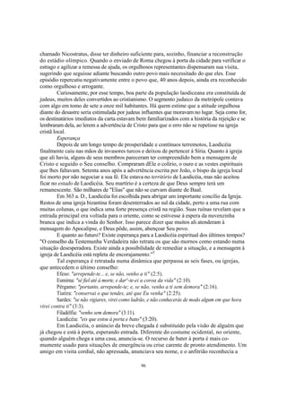 chamado Nicostratus, disse ter dinheiro suficiente para, sozinho, financiar a reconstrução
do estádio olímpico. Quando o enviado de Roma chegou à porta da cidade para verificar o
estrago e agilizar a remessa de ajuda, os orgulhosos representantes dispensaram sua visita,
sugerindo que seguisse adiante buscando outro povo mais necessitado do que eles. Esse
episódio repercutiu negativamente entre o povo que, 40 anos depois, ainda era reconhecido
como orgulhoso e arrogante.
         Curiosamente, por esse tempo, boa parte da população laodiceana era constituída de
judeus, muitos deles convertidos ao cristianismo. O segmento judaico da metrópole contava
com algo em tomo de sete a onze mil habitantes. Há quem estime que a atitude orgulhosa
diante do desastre seria estimulada por judeus influentes que moravam no lugar. Seja como for,
os destinatários imediatos da carta estavam bem familiarizados com a história da rejeição e se
lembraram dela, ao lerem a advertência de Cristo para que o erro não se repetisse na igreja
cristã local.
         Esperança
         Depois de um longo tempo de prosperidade e contínuos terremotos, Laodicéia
finalmente caiu nas mãos de invasores turcos e deixou de pertencer à Síria. Quanto à igreja
que ali havia, alguns de seus membros pareceram ter compreendido bem a mensagem de
Cristo e seguido o Seu conselho. Compraram dEle o colírio, o ouro e as vestes espirituais
que lhes faltavam. Setenta anos após a advertência escrita por João, o bispo da igreja local
foi morto por não negociar a sua fé. Ele estava no território de Laodicéia, mas não aceitou
ficar no estado de Laodicéia. Seu martírio é a certeza de que Deus sempre terá um
remanescente. São milhares de "Elias" que não se curvam diante de Baal.
         Em 363 a. D., Laodicéia foi escolhida para abrigar um importante concilio da Igreja.
Restos de uma igreja bizantina foram desenterrados ao sul da cidade, perto a uma rua com
muitas colunas, o que indica uma forte presença cristã na região. Suas ruínas revelam que a
entrada principal era voltada para o oriente, como se estivesse à espera da nuvenzinha
branca que indica a vinda do Senhor. Isso parece dizer que muitos ali atenderam à
mensagem do Apocalipse, e Deus pôde, assim, abençoar Seu povo.
         E quanto ao futuro? Existe esperança para a Laodicéia espiritual dos últimos tempos?
"O conselho da Testemunha Verdadeira não retrata os que são mornos como estando numa
situação desesperadora. Existe ainda a possibilidade de remediar a situação, e a mensagem à
igreja de Laodicéia está repleta de encorajamento."5
         Tal esperança é retratada numa dinâmica que perpassa as seis fases, ou igrejas,
que antecedem o último conselho:
         Efeso: "arrepende-te... e, se não, venho a ti" (2:5).
         Esmirna: "sé fiel até à morte, e dar^-te-ei a coroa da vida" (2:10).
         Pérgamo: "portanto, arrepende-te; e, se não, venho a ti sem demora" (2:16).
         Tiatira: "conservai o que tendes, até que Eu venha" (2:25).
         Sardes: "se não vigiares, virei como ladrão, e não conhecerás de modo algum em que hora
virei contra ti" (3:3).
         Filadélfia: "venho sem demora" (3:11).
         Laodicéia: "eis que estou à porta e bato" (3:20).
         Em Laodicéia, o anúncio da breve chegada é substituído pela visão de alguém que
já chegou e está à porta, esperando entrada. Diferente do costume ocidental, no oriente,
quando alguém chega a uma casa, anuncia-se. O recurso de bater à porta é mais co-
mumente usado para situações de emergência ou crise carente de pronto atendimento. Um
amigo em visita cordial, não apressada, anunciava seu nome, e o anfitrião reconhecia a

                                               96
 