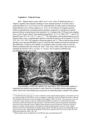 Capítulo 4 – Visão do Trono

        4:1 – “Depois destas coisas, olhei” (meta. tau/ta ei=don). É difícil precisar se o
“depois” significa uma situação imediata ou uma situação posterior. O modo como a
expressão plural meta. tau/ta ocorre no NT, especialmente em João, parece contrastar-se
temporalmente com a forma singular meta. tou/to. As ocorrências no singular parecem
definir acontecimentos cronologicamente imediatos, enquanto as ocorrências no plural
parecem indicar acontecimentos não imediatos. Ex. Compare João 19:28 que é um singular,
com o verso 38 que é plural. Veja também [singular] Jo. 11:7 e 11; Heb. 9:27173; Atos 5:37;
[plural] Lucas 10:1; Jo. 3:22; 7:1; Atos 7:7174. No Apocalipse a forma plural aparece em 4:1
(aparece duas vezes; a segunda parte aponta a extensão da profecia até ao futuro); 7:9; 9:12;
15:5; 18:1; 19:1; 20:3. No singular a expressão aparece em 7:1. Não se trata de uma certeza
absoluta, mas uma possibilidade de que as visões de João tenham ocorrido em períodos ou
dias diferentes. Começou num sábado e se extendeu noutas ocasiões como no caso de
Daniel (evidentemente sem o hiato de “anos” entre uma e outra visão). Seja como for, a
repetição da fórmula euvqe,wj evgeno,mhn evn pneu,mati em 4:2 parece confirmar esta
possibilidade (comp. com. 1:10).




        Para entender o cenário do capítulo 4 de Apocalipse, seria interessante conhecer o
imaginário do auditório que recebeu a visão. Para eles os detalhes seriam culturalmente
claros. Seria como uma anedota que se precisar ser explicada perde o sentido! Nós, porém,

173
    Uma dúvida pode surgir aqui, se o juízo é imediato à morte, alguém pode perguntar: como aplicar isso aos
que morreram antes de 1844? Bem, o juízo investigativo, lembremos, existe em função do universo. Deus na
sua onisciência não precisa de livros ou tempo de investigação. João 3:16-18 diz: “mas quem não crê já está
condenado”. O que acontece a partir de 1844 (e depois também no milênio) é o esclarecimento de Deus
acerca dos critérios da salvação de cada indivíduo. A decisão de Deus acerca de uma pessoa normalmente
(exceto nos casos de pecado contra o Espírito Santo) acontece na morte da pessoa. O processo celestial é
apenas a revelação, esclarecimento e ratificação da vontade de Deus perante o universo. Nisto o papel
intercessor de Cristo é fundamental, ele explica porque aquele indivíduo que nasceu em pecado pode ter seu
nome no livro da vida. Veja Frank B. Holbrook, O Sacerdócio expiatório de Jesus Cristo, (Tatuí, SP: Casa
Publicadora Brasileira, 2002), 188, 189.
174
    Depois destas coisas: do julgamento e dos 400 anos que o povopermaneceu ali.

                                                     98
 