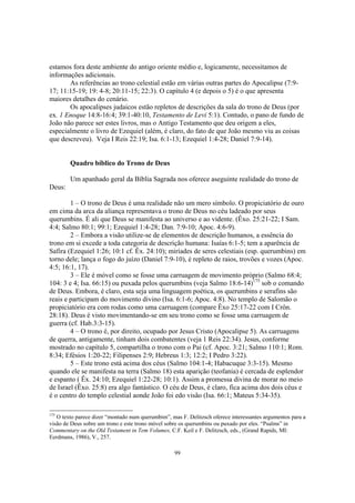 estamos fora deste ambiente do antigo oriente médio e, logicamente, necessitamos de
informações adicionais.
       As referências ao trono celestial estão em várias outras partes do Apocalipse (7:9-
17; 11:15-19; 19: 4-8; 20:11-15; 22:3). O capítulo 4 (e depois o 5) é o que apresenta
maiores detalhes do cenário.
       Os apocalipses judaicos estão repletos de descrições da sala do trono de Deus (por
ex. 1 Enoque 14:8-16:4; 39:1-40:10, Testamento de Levi 5:1). Contudo, o pano de fundo de
João não parece ser estes livros, mas o Antigo Testamento que deu origem a eles,
especialmente o livro de Ezequiel (além, é claro, do fato de que João mesmo viu as coisas
que descreveu). Veja I Reis 22:19; Isa. 6:1-13; Ezequiel 1:4-28; Daniel 7:9-14).


        Quadro bíblico do Trono de Deus

        Um apanhado geral da Bíblia Sagrada nos oferece aseguinte realidade do trono de
Deus:

        1 – O trono de Deus é uma realidade não um mero símbolo. O propiciatório de ouro
em cima da arca da aliança representava o trono de Deus no céu ladeado por seus
querumbins. É ali que Deus se manifesta ao universo e ao vidente. (Êxo. 25:21-22; I Sam.
4:4; Salmo 80:1; 99:1; Ezequiel 1:4-28; Dan. 7:9-10; Apoc. 4:6-9).
        2 – Embora a visão utilize-se de elementos de descrição humanos, a essência do
trono em si excede a toda categoria de descrição humana: Isaías 6:1-5; tem a aparência de
Safira (Ezequiel 1:26; 10:1 cf. Êx. 24:10); miríades de seres celestiais (esp. querumbins) em
torno dele; lança o fogo do juízo (Daniel 7:9-10), é repleto de raios, trovões e vozes (Apoc.
4:5; 16:1, 17).
        3 – Ele é móvel como se fosse uma carruagem de movimento próprio (Salmo 68:4;
104: 3 e 4; Isa. 66:15) ou puxada pelos querumbins (veja Salmo 18:6-14)175 sob o comando
de Deus. Embora, é claro, esta seja uma linguagem poética, os querumbins e serafins são
reais e participam do movimento divino (Isa. 6:1-6; Apoc. 4:8). No templo de Salomão o
propiciatório era com rodas como uma carruagem (compare Êxo 25:17-22 com I Crôn.
28:18). Deus é visto movimentando-se em seu trono como se fosse uma carruagem de
guerra (cf. Hab.3:3-15).
        4 – O trono é, por direito, ocupado por Jesus Cristo (Apocalipse 5). As carruagens
de querra, antigamente, tinham dois combatentes (veja 1 Reis 22:34). Jesus, conforme
mostrado no capítulo 5, compartilha o trono com o Pai (cf. Apoc. 3:21; Salmo 110:1; Rom.
8:34; Efésios 1:20-22; Filipenses 2:9; Hebreus 1:3; 12:2; I Pedro 3:22).
        5 – Este trono está acima dos céus (Salmo 104:1-4; Habacuque 3:3-15). Mesmo
quando ele se manifesta na terra (Salmo 18) esta aparição (teofania) é cercada de esplendor
e espanto ( Êx. 24:10; Ezequiel 1:22-28; 10:1). Assim a promessa divina de morar no meio
de Israel (Êxo. 25:8) era algo fantástico. O céu de Deus, é claro, fica acima dos dois céus e
é o centro do templo celestial aonde João foi edo visão (Isa. 66:1; Mateus 5:34-35).

175
   O texto parece dizer “montado num querumbim”, mas F. Delitzsch oferece interessantes argumentos para a
visão de Deus sobre um trono e este trono móvel sobre os querumbins ou puxado por eles. “Psalms” in
Commentary on the Old Testament in Tem Volumes, C.F. Keil e F. Delitzsch, eds., (Grand Rapids, MI:
Eerdmans, 1986), V., 257.

                                                   99
 