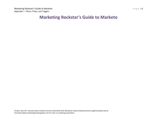 Marketing Rockstar’s Guide to Marketo
Appendix I – Filters, Flows, and Triggers

Marketing Rockstar’s Guide to Marketo

© 2013. Josh Hill. Licensed under Creative Commons ShareAlike with Attribution http://creativecommons.org/licenses/by-sa/4.0/
Visit http://www.marketingrockstarguides.com for more on marketing automation.

Page |1

 