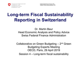 Federal Department of Finance FDF
Federal Finance Administration FFA
Long-term Fiscal Sustainability
Reporting in Switzerland
Dr. Martin Baur
Head Economic Analysis and Policy Advice
Swiss Federal Finance Administration
Collaborative on Green Budgeting – 2nd Green
Budgeting Experts Meeting
OECD, Paris, 29 April 2019
Session 4 – Long-term fiscal sustainability
 