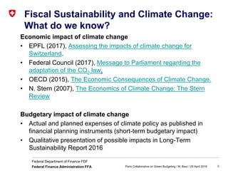 3
Federal Department of Finance FDF
Federal Finance Administration FFA
Fiscal Sustainability and Climate Change:
What do we know?
Economic impact of climate change
• EPFL (2017), Assessing the impacts of climate change for
Switzerland.
• Federal Council (2017), Message to Parliament regarding the
adaptation of the CO2 law.
• OECD (2015), The Economic Consequences of Climate Change.
• N. Stern (2007), The Economics of Climate Change: The Stern
Review
Budgetary impact of climate change
• Actual and planned expenses of climate policy as published in
financial planning instruments (short-term budgetary impact)
• Qualitative presentation of possible impacts in Long-Term
Sustainability Report 2016
Paris Collaborative on Green Budgeting / M. Baur / 29 April 2019
 