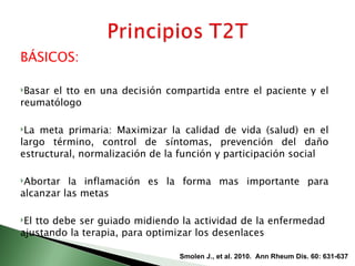 BÁSICOS:

Basarel tto en una decisión compartida entre el paciente y el
reumatólogo

La meta primaria: Maximizar la calidad de vida (salud) en el
largo término, control de síntomas, prevención del daño
estructural, normalización de la función y participación social

Abortar  la inflamación es la forma mas importante para
alcanzar las metas

Eltto debe ser guiado midiendo la actividad de la enfermedad
ajustando la terapia, para optimizar los desenlaces

                                Smolen J., et al. 2010. Ann Rheum Dis. 60: 631-637
 