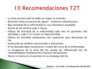    La meta primaria del tto debe ser lograr la remisión.
   Remisión clínica (ausencia de signos - síntomas inflamatorios).
   Baja actividad de la enfermedad es una alternativa aceptable.
   Ajuste de tto mínimo cada 3 meses.
   Índices de actividad de la enfermedad cada mes en pacientes alta
    actividad, y cada 3 a 6 meses en baja actividad.
   Índices de actividad compuestos son necesarios para decisiones de
    tto.
   Evaluación de cambios estructurales y funcionales.
   El tto deseado debe mantenerse a través del curso de la enfermedad.
   La escogencia de la meta del tto, puede ser influenciada por las
    comorbilidades/medicamentos/factores del paciente.
   Educar e involucrar al paciente en la estrategia del tto.



                                    Smolen J., et al. 2010. Ann Rheum Dis. 60: 631-637
 