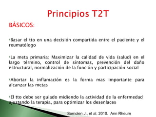 BÁSICOS:

Basarel tto en una decisión compartida entre el paciente y el
reumatólogo

La meta primaria: Maximizar la calidad de vida (salud) en el
largo término, control de síntomas, prevención del daño
estructural, normalización de la función y participación social

Abortar  la inflamación es la forma mas importante para
alcanzar las metas

Eltto debe ser guiado midiendo la actividad de la enfermedad
ajustando la terapia, para optimizar los desenlaces

                           Somolen J., et al. 2010. Ann Rheum
 
