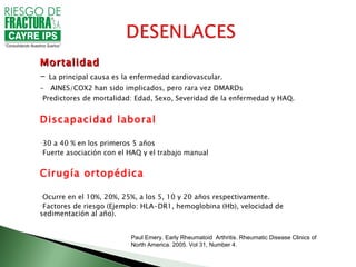 Mortalidad
- La principal causa es la enfermedad cardiovascular.
- AINES/COX2 han sido implicados, pero rara vez DMARDs
-Predictores de mortalidad: Edad, Sexo, Severidad de la enfermedad y HAQ.




Discapacidad laboral

-30 a 40 % en los primeros 5 años
-Fuerte asociación con el HAQ y el trabajo manual



Cirugía ortopédica

-Ocurre en el 10%, 20%, 25%, a los 5, 10 y 20 años respectivamente.
-Factores de riesgo (Ejemplo: HLA-DR1, hemoglobina (Hb), velocidad de
sedimentación al año).


                          Paul Emery. Early Rheumatoid Arthritis. Rheumatic Disease Clinics of
                          North America. 2005. Vol 31, Number 4.
 