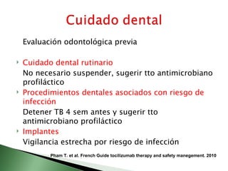 Evaluación odontológica previa

   Cuidado dental rutinario
    No necesario suspender, sugerir tto antimicrobiano
    profiláctico
   Procedimientos dentales asociados con riesgo de
    infección
    Detener TB 4 sem antes y sugerir tto
    antimicrobiano profiláctico
   Implantes
    Vigilancia estrecha por riesgo de infección
           Pham T. et al. French Guide tocilizumab therapy and safety manegement. 2010
 