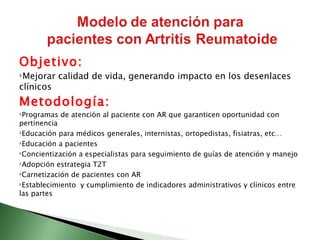 Objetivo:
Mejorar   calidad de vida, generando impacto en los desenlaces
clínicos
Metodología:
Programas   de atención al paciente con AR que garanticen oportunidad con
pertinencia
Educación para médicos generales, internistas, ortopedistas, fisiatras, etc…

Educación a pacientes

Concientización a especialistas para seguimiento de guías de atención y manejo

Adopción estrategia T2T

Carnetización de pacientes con AR

Establecimiento y cumplimiento de indicadores administrativos y clínicos entre
las partes
 