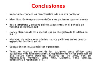 Conclusiones
•   Importante conocer las características de nuestra población

•   Identificación temprana y remisión a los pacientes oportunamente

•   Inicio temprano y efectivo del tto. a pacientes en el periodo de
    ventana de oportunidad

•   Concientización de los especialistas en el registro de los datos en
    las HC

•   Medición de indicadores administrativos y clínicos en los centros
    especializados de atención

•   Educación continua a médicos y pacientes
•   Tener un estricto control de los pacientes tanto clínico como
    paraclínico y de farmacovigilancia, especialmente en los pacientes de
    alto riesgo como pacientes mayores de 70 años, con co-
    morbilidades múltiples como HTA, Diabetes, Falla cardiaca,
    Infecciones a repetición, etc…
 