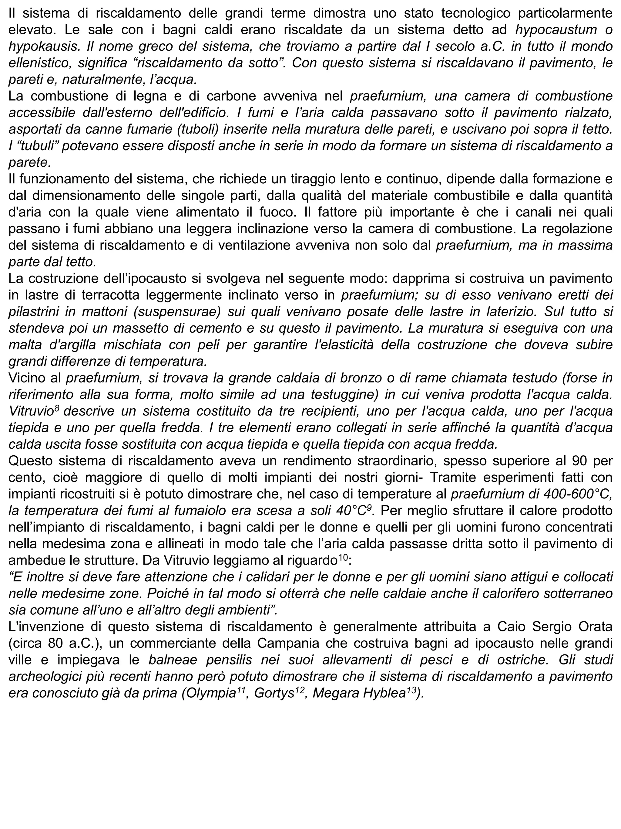 Il sistema di riscaldamento delle grandi terme dimostra uno stato tecnologico particolarmente
elevato. Le sale con i bagni caldi erano riscaldate da un sistema detto ad hypocaustum o
hypokausis. Il nome greco del sistema, che troviamo a partire dal I secolo a.C. in tutto il mondo
ellenistico, significa “riscaldamento da sotto”. Con questo sistema si riscaldavano il pavimento, le
pareti e, naturalmente, l’acqua.
La combustione di legna e di carbone avveniva nel praefurnium, una camera di combustione
accessibile dall'esterno dell'edificio. I fumi e l’aria calda passavano sotto il pavimento rialzato,
asportati da canne fumarie (tuboli) inserite nella muratura delle pareti, e uscivano poi sopra il tetto.
I “tubuli” potevano essere disposti anche in serie in modo da formare un sistema di riscaldamento a
parete.
Il funzionamento del sistema, che richiede un tiraggio lento e continuo, dipende dalla formazione e
dal dimensionamento delle singole parti, dalla qualità del materiale combustibile e dalla quantità
d'aria con la quale viene alimentato il fuoco. Il fattore più importante è che i canali nei quali
passano i fumi abbiano una leggera inclinazione verso la camera di combustione. La regolazione
del sistema di riscaldamento e di ventilazione avveniva non solo dal praefurnium, ma in massima
parte dal tetto.
La costruzione dell’ipocausto si svolgeva nel seguente modo: dapprima si costruiva un pavimento
in lastre di terracotta leggermente inclinato verso in praefurnium; su di esso venivano eretti dei
pilastrini in mattoni (suspensurae) sui quali venivano posate delle lastre in laterizio. Sul tutto si
stendeva poi un massetto di cemento e su questo il pavimento. La muratura si eseguiva con una
malta d'argilla mischiata con peli per garantire l'elasticità della costruzione che doveva subire
grandi differenze di temperatura.
Vicino al praefurnium, si trovava la grande caldaia di bronzo o di rame chiamata testudo (forse in
riferimento alla sua forma, molto simile ad una testuggine) in cui veniva prodotta l'acqua calda.
Vitruvio8 descrive un sistema costituito da tre recipienti, uno per l'acqua calda, uno per l'acqua
tiepida e uno per quella fredda. I tre elementi erano collegati in serie affinché la quantità d’acqua
calda uscita fosse sostituita con acqua tiepida e quella tiepida con acqua fredda.
Questo sistema di riscaldamento aveva un rendimento straordinario, spesso superiore al 90 per
cento, cioè maggiore di quello di molti impianti dei nostri giorni- Tramite esperimenti fatti con
impianti ricostruiti si è potuto dimostrare che, nel caso di temperature al praefurnium di 400-600°C,
la temperatura dei fumi al fumaiolo era scesa a soli 40°C9. Per meglio sfruttare il calore prodotto
nell’impianto di riscaldamento, i bagni caldi per le donne e quelli per gli uomini furono concentrati
nella medesima zona e allineati in modo tale che l’aria calda passasse dritta sotto il pavimento di
ambedue le strutture. Da Vitruvio leggiamo al riguardo10:
“E inoltre si deve fare attenzione che i calidari per le donne e per gli uomini siano attigui e collocati
nelle medesime zone. Poiché in tal modo si otterrà che nelle caldaie anche il calorifero sotterraneo
sia comune all’uno e all’altro degli ambienti”.
L'invenzione di questo sistema di riscaldamento è generalmente attribuita a Caio Sergio Orata
(circa 80 a.C.), un commerciante della Campania che costruiva bagni ad ipocausto nelle grandi
ville e impiegava le balneae pensilis nei suoi allevamenti di pesci e di ostriche. Gli studi
archeologici più recenti hanno però potuto dimostrare che il sistema di riscaldamento a pavimento
era conosciuto già da prima (Olympia11, Gortys12, Megara Hyblea13).
 