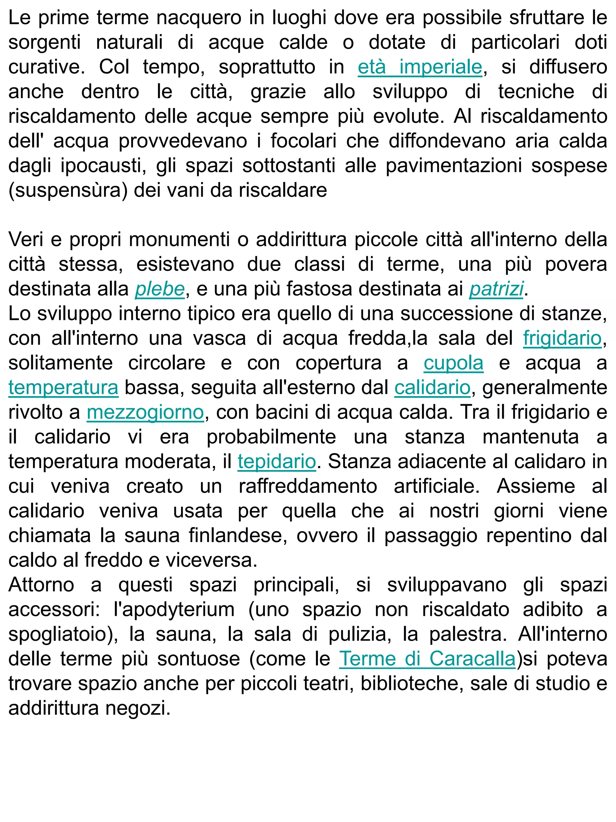 Le prime terme nacquero in luoghi dove era possibile sfruttare le
sorgenti naturali di acque calde o dotate di particolari doti
curative. Col tempo, soprattutto in età imperiale, si diffusero
anche dentro le città, grazie allo sviluppo di tecniche di
riscaldamento delle acque sempre più evolute. Al riscaldamento
dell' acqua provvedevano i focolari che diffondevano aria calda
dagli ipocausti, gli spazi sottostanti alle pavimentazioni sospese
(suspensùra) dei vani da riscaldare

Veri e propri monumenti o addirittura piccole città all'interno della
città stessa, esistevano due classi di terme, una più povera
destinata alla plebe, e una più fastosa destinata ai patrizi.
Lo sviluppo interno tipico era quello di una successione di stanze,
con all'interno una vasca di acqua fredda,la sala del frigidario,
solitamente circolare e con copertura a cupola e acqua a
temperatura bassa, seguita all'esterno dal calidario, generalmente
rivolto a mezzogiorno, con bacini di acqua calda. Tra il frigidario e
il calidario vi era probabilmente una stanza mantenuta a
temperatura moderata, il tepidario. Stanza adiacente al calidaro in
cui veniva creato un raffreddamento artificiale. Assieme al
calidario veniva usata per quella che ai nostri giorni viene
chiamata la sauna finlandese, ovvero il passaggio repentino dal
caldo al freddo e viceversa.
Attorno a questi spazi principali, si sviluppavano gli spazi
accessori: l'apodyterium (uno spazio non riscaldato adibito a
spogliatoio), la sauna, la sala di pulizia, la palestra. All'interno
delle terme più sontuose (come le Terme di Caracalla)si poteva
trovare spazio anche per piccoli teatri, biblioteche, sale di studio e
addirittura negozi.
 