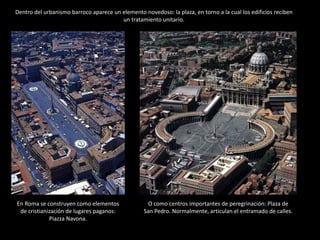 La plaza debía rodearse, como
cualquier plaza, de pórticos
cubiertos que brindaran
protección contra el sol y la
lluvia y permitieran la
celebración de procesiones, en
particular las ceremonias del
Corpus Cristi. Además, la
forma de estos pórticos debía
sugerir el carácter envolvente
y acogedor de su función.
PLAZA DE SAN PEDRO. Bernini, Roma, 1656-1667.
De esta manera, el espacio
quedaba delimitado por una
gigantesca columnata
constituida por dos alas de
cuatro series de columnas
toscanas exentas con un
entablamento jónico encima.
Una serie de estatuas de
santos padres de la iglesia y
mártires sobre podio
diseñadas por Bernini
remataba el conjunto.
 