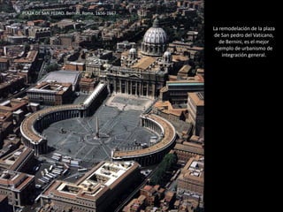 TODO EN LA PLAZA PRESENTA UN
FUERTE SIMBOLISMO RELIGIOSO:
La cúpula simboliza al papado, la
cabeza de la cristiandad.
La doble columnata son los brazos de
la Iglesia que acoge a sus fieles.
Las columnas son los pilares de la fe.
Sobre cada columna se dispone una
estatua, en la tradición católica –
romana de cristianizar el viejo tema
pagano de la columna
conmemorativa.
El obelisco aparece coronado por
una cruz, símbolo victorioso de
Cristo.
“Siendo la iglesia de San pedro casi la matriz de todas las demás debería tener un pórtico que precisamente pareciera
recibir con los brazos maternalmente abiertos a todos los católicos para confirmarlos en sus creencias, a los herejes
para reconciliarlos con la Iglesia, y a los infieles para iluminarlos en la verdadera fe.” BERNINI
PLAZA DE SAN PEDRO. Bernini, Roma, 1656-1667.
 