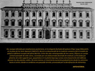 6. EL PALACIO BARROCO
6.1. EL PALACIO NOBILIAR URBANO.
En los palacios urbanos se sigue con el tipo romano del bloque cerrado con patio interior como en el Renacimiento.
Pero Bernini comienza a introducir cambios: algunos palacios urbanos barrocos comienzan a adoptar forma de U o de H,
para conectarse con los jardines por detrás y con el ambiente urbano por delante. La idea renacentista del bloque sólido
y cerrado en torno a un patio interior va siendo sustituida por unas fachadas mucho más variadas, en las que los
diferentes cuerpos se adelantan o retranquean.
 