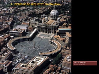 Proyecto de San Pedro
de Miguel Ángel.
Ampliación de Maderno
a comienzos del XVII
Remodelación de la plaza,
de Bernini.
En 1607 fue elegido el proyecto de Carlo Maderno para concluir las obras de la basílica de San Pedro. Dicho proyecto
transformaba el plan original de Miguel Ángel según las nuevas doctrinas contrarreformistas. Así, se pasaba de la
planta central a la planta basilical, añadiendo una nave longitudinal de tres tramos.
Exteriormente, el nuevo planteamiento alejaba la cúpula miguelangelesca a una distancia que comprometía su visión.
Maderno trató de limitar el daño diseñando una fachada de desarrollo horizontal, a pesar de lo cual se perdió todo el
efecto simbólico perseguido por Miguel Ángel.
 