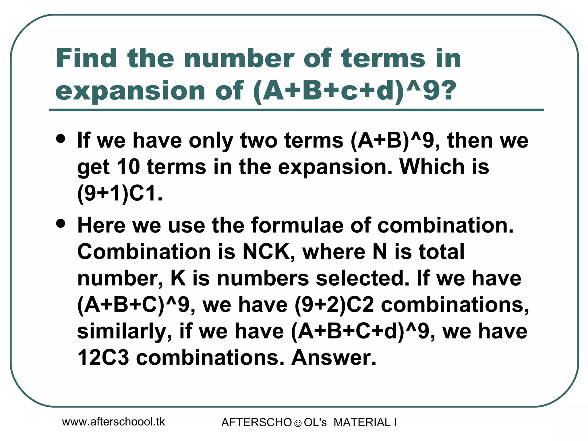Find the number of terms in expansion of (A+B+c+d)^9? If we have only two terms (A+B)^9, then we get 10 terms in the expansion. Which is (9+1)C1.  Here we use the formulae of combination. Combination is NCK, where N is total number, K is numbers selected. If we have (A+B+C)^9, we have (9+2)C2 combinations, similarly, if we have (A+B+C+d)^9, we have 12C3 combinations. Answer.  