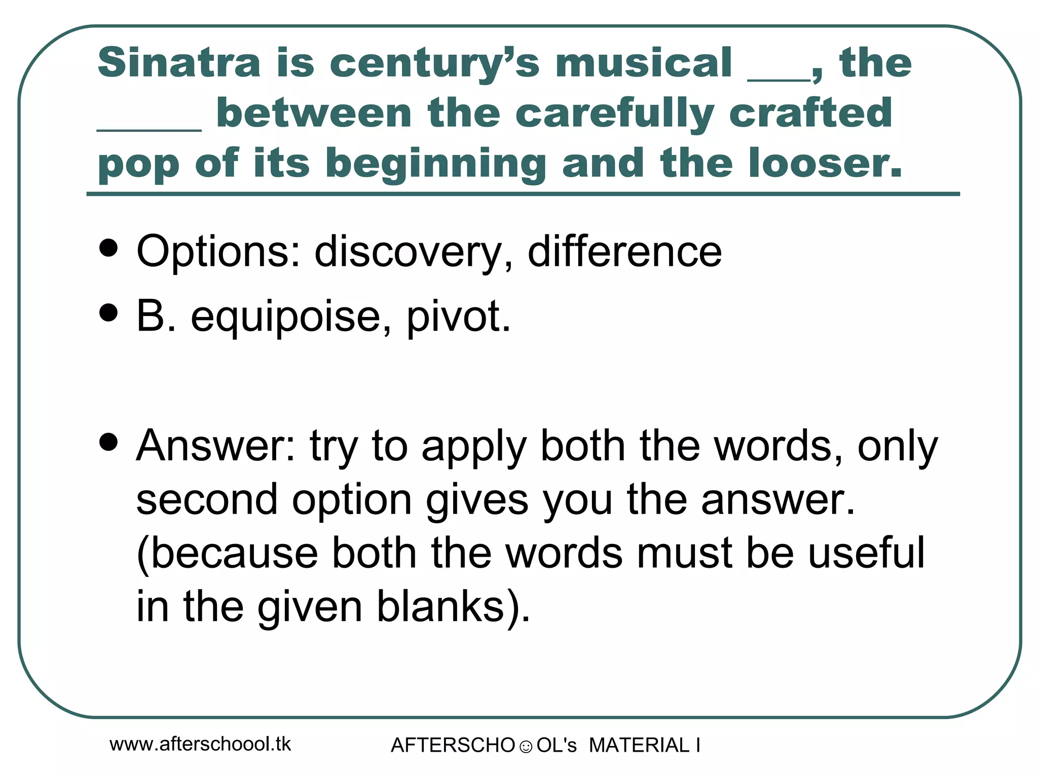 Sinatra is century’s musical ___, the _____ between the carefully crafted pop of its beginning and the looser.  Options: discovery, difference B. equipoise, pivot. Answer: try to apply both the words, only second option gives you the answer. (because both the words must be useful in the given blanks).  